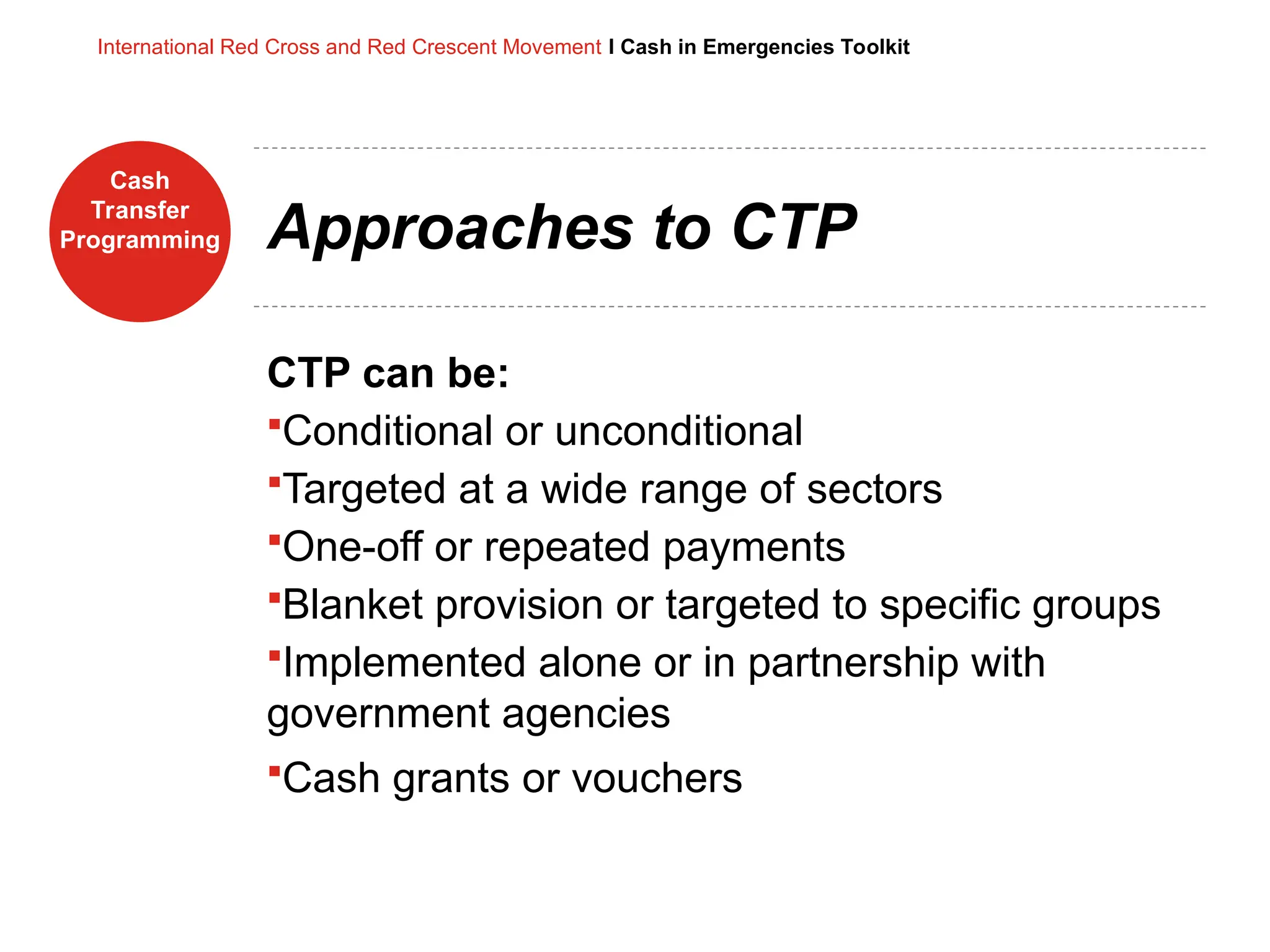 Cash
Transfer
Programming
International Red Cross and Red Crescent Movement I Cash in Emergencies Toolkit
Approaches to CTP
CTP can be:
Conditional or unconditional
Targeted at a wide range of sectors
One-off or repeated payments
Blanket provision or targeted to specific groups
Implemented alone or in partnership with
government agencies
Cash grants or vouchers
 