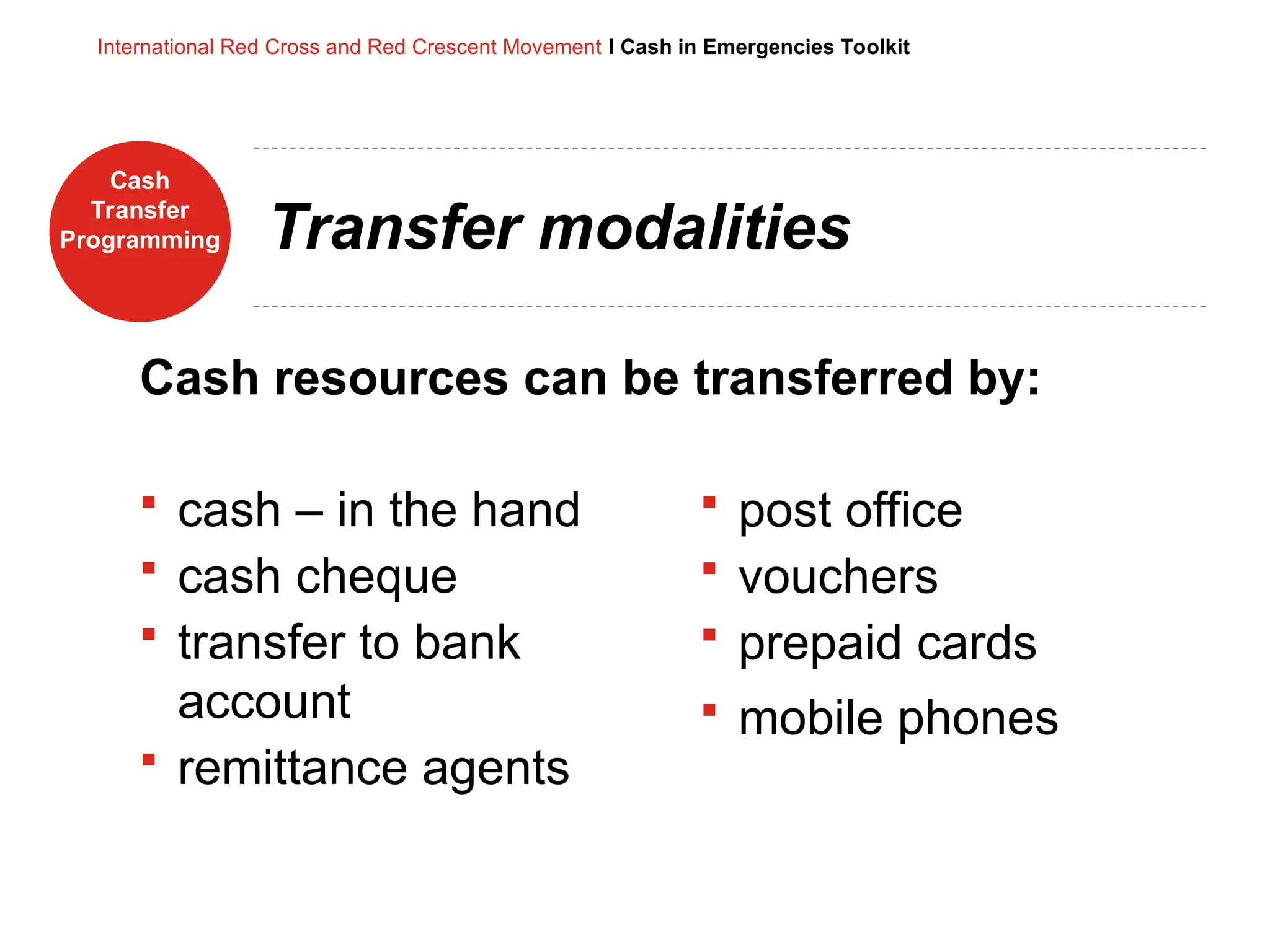 Cash
Transfer
Programming
International Red Cross and Red Crescent Movement I Cash in Emergencies Toolkit
Transfer modalities
 cash – in the hand
 cash cheque
 transfer to bank
account
 remittance agents
Cash resources can be transferred by:
 post office
 vouchers
 prepaid cards
 mobile phones
 
