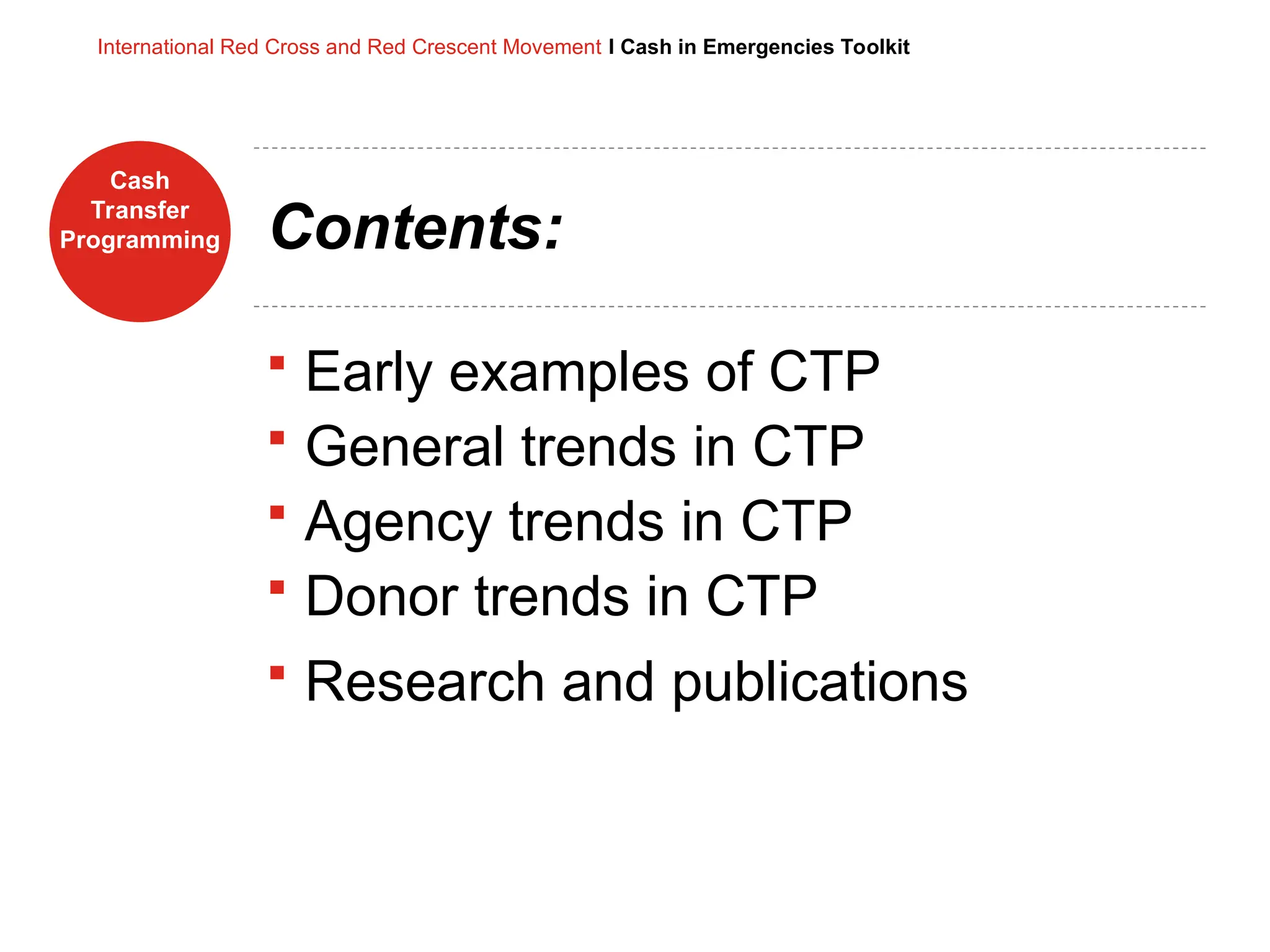 Cash
Transfer
Programming
International Red Cross and Red Crescent Movement I Cash in Emergencies Toolkit
Contents:
 Early examples of CTP
 General trends in CTP
 Agency trends in CTP
 Donor trends in CTP
 Research and publications
 