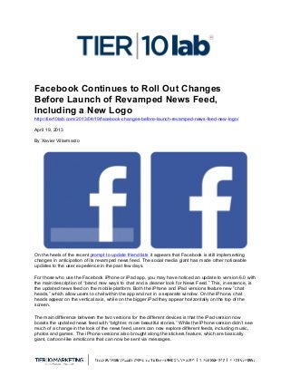  
Facebook Continues to Roll Out Changes
Before Launch of Revamped News Feed,
Including a New Logo
http://tier10lab.com/2013/04/19/facebook-changes-before-launch-revamped-news-feed-new-logo/
April 19, 2013
By Xavier Villarmarzo
On the heels of the recent prompt to update friend lists it appears that Facebook is still implementing
changes in anticipation of its revamped news feed. The social media giant has made other noticeable
updates to the user experience in the past few days.
For those who use the Facebook iPhone or iPad app, you may have noticed an update to version 6.0 with
the main description of “brand new ways to chat and a cleaner look for News Feed.” This, in essence, is
the updated news feed on the mobile platform. Both the iPhone and iPad versions feature new “chat
heads,” which allow users to chat within the app and not in a separate window. On the iPhone, chat
heads appear on the vertical axis, while on the bigger iPad they appear horizontally on the top of the
screen.
The main difference between the two versions for the different devices is that the iPad version now
boasts the updated news feed with “brighter, more beautiful stories.” While the iPhone version didn’t see
much of a change in the look of the news feed, users can now explore different feeds, including music,
photos and games. The iPhone versions also brought along the stickers feature, which are basically
giant, cartoon-like emoticons that can now be sent via messages.
 
