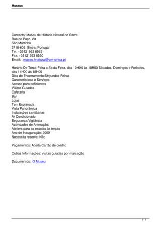 Museus
 
Contacto: Museu de História Natural de Sintra
Rua do Paço, 20
São Martinho
2710-602  Sintra, Portugal
Tel: +35121923 8563
Fax: +35121923 8520
Email:  museu.hnatural@cm-sintra.pt
Horário:De Terça-Feira a Sexta-Feira, das 10H00 às 18H00 Sábados, Domingos e Feriados,
das 14H00 às 18H00
Dias de Encerramento:Segundas-Feiras
Características e Serviços:
Acesso para deficientes
Visitas Guiadas
Cafetaria
Bar
Lojas
Tem Esplanada
Vista Panorâmica
Instalações sanitàarias
Ar Condicionado
Segurança/Vigilância
Actividades de Animação:
Ateliers para as escolas às terças
Ano de Inauguração: 2009
Necessita reserva: Não
Pagamentos: Aceita Cartão de crédito 
Outras Informações: visitas guiadas por marcação
Documentos: O Museu
3 / 3
 