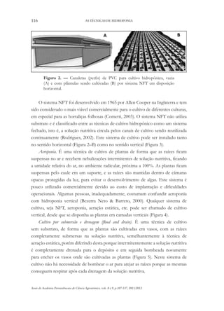 116 AS TÉCNICAS DE HIDROPONIA
Anais da Academia Pernambucana de Ciência Agronômica, vols. 8 e 9, p.107-137, 2011/2012.
Figura 2. — Canaletas (perfis) de PVC para cultivo hidropônico, vazia
(A) e com plântulas sendo cultivadas (B) por sistema NFT em disposição
horizontal.
O sistema NFT foi desenvolvido em 1965 por Allen Cooper na Inglaterra e tem
sido considerado o mais viável comercialmente para o cultivo de diferentes culturas,
em especial para as hortaliças folhosas (Cometti, 2003). O sistema NFT não utiliza
substrato e é classificado entre as técnicas de cultivo hidropônico como um sistema
fechado, isto é, a solução nutritiva circula pelos canais de cultivo sendo reutilizada
continuamente (Rodrigues, 2002). Este sistema de cultivo pode ser instalado tanto
no sentido horizontal (Figura 2–B) como no sentido vertical (Figura 3).
Aeroponia. É uma técnica de cultivo de plantas de forma que as raízes ficam
suspensas no ar e recebem nebulizações intermitentes de solução nutritiva, ficando
a umidade relativa do ar, no ambiente radicular, próxima a 100%. As plantas ficam
suspensas pelo caule em um suporte, e as raízes são mantidas dentro de câmaras
opacas protegidas da luz, para evitar o desenvolvimento de algas. Este sistema é
pouco utilizado comercialmente devido ao custo de implantação e dificuldades
operacionais. Algumas pessoas, inadequadamente, costumam confundir aeroponia
com hidroponia vertical (Bezerra Neto & Barreto, 2000). Qualquer sistema de
cultivo, seja NFT, aeroponia, aeração estática, etc. pode ser chamado de cultivo
vertical, desde que se disponha as plantas em camadas verticais (Figura 4).
Cultivo por submersão e drenagem (flood and drain). É uma técnica de cultivo
sem substrato, de forma que as plantas são cultivadas em vasos, com as raízes
completamente submersas na solução nutritiva, semelhantemente à técnica de
aeração estática, porém diferindo desta porque intermitentemente a solução nutritiva
é completamente drenada para o depósito e em seguida bombeada novamente
para encher os vasos onde são cultivadas as plantas (Figura 5). Neste sistema de
cultivo não há necessidade de bombear o ar para arejar as raízes porque as mesmas
conseguem respirar após cada drenagem da solução nutritiva.
 