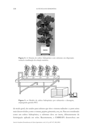118 AS TÉCNICAS DE HIDROPONIA
Anais da Academia Pernambucana de Ciência Agronômica, vols. 8 e 9, p.107-137, 2011/2012.
Figura 4. — Sistema de cultivo hidropônico com substrato em disposição
vertical e reutilização da solução nutritiva.
Figura 5. — Modelo de cultivo hidropônico por submersão e drenagem,
empregando garrafas PET.
de modo geral, são usados para culturas que têm o sistema radicular e a parte aérea
mais desenvolvidos, como o tomate, pepino, pimentão, uva, etc. Para ser considerado
como um cultivo hidropônico, o substrato deve ser inerte, diferentemente da
fertirrigação aplicada em solos. Recentemente, a EMBRAPA desenvolveu um
 