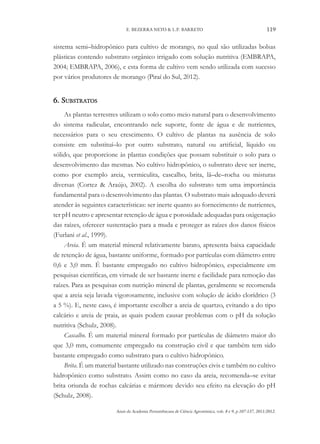 Anais da Academia Pernambucana de Ciência Agronômica, vols. 8 e 9, p.107-137, 2011/2012.
119
E. BEZERRA NETO & L.P. BARRETO
sistema semi–hidropônico para cultivo de morango, no qual são utilizadas bolsas
plásticas contendo substrato orgânico irrigado com solução nutritiva (EMBRAPA,
2004; EMBRAPA, 2006), e esta forma de cultivo vem sendo utilizada com sucesso
por vários produtores de morango (Piraí do Sul, 2012).
6. Substratos
As plantas terrestres utilizam o solo como meio natural para o desenvolvimento
do sistema radicular, encontrando nele suporte, fonte de água e de nutrientes,
necessários para o seu crescimento. O cultivo de plantas na ausência de solo
consiste em substituí–lo por outro substrato, natural ou artificial, líquido ou
sólido, que proporcione às plantas condições que possam substituir o solo para o
desenvolvimento das mesmas. No cultivo hidropônico, o substrato deve ser inerte,
como por exemplo areia, vermiculita, cascalho, brita, lã–de–rocha ou misturas
diversas (Cortez & Araújo, 2002). A escolha do substrato tem uma importância
fundamental para o desenvolvimento das plantas. O substrato mais adequado deverá
atender às seguintes características: ser inerte quanto ao fornecimento de nutrientes,
ter pH neutro e apresentar retenção de água e porosidade adequadas para oxigenação
das raízes, oferecer sustentação para a muda e proteger as raízes dos danos físicos
(Furlani et al., 1999).
Areia. É um material mineral relativamente barato, apresenta baixa capacidade
de retenção de água, bastante uniforme, formado por partículas com diâmetro entre
0,6 e 3,0 mm. É bastante empregado no cultivo hidropônico, especialmente em
pesquisas científicas, em virtude de ser bastante inerte e facilidade para remoção das
raízes. Para as pesquisas com nutrição mineral de plantas, geralmente se recomenda
que a areia seja lavada vigorosamente, inclusive com solução de ácido clorídrico (3
a 5 %). E, neste caso, é importante escolher a areia de quartzo, evitando a do tipo
calcário e areia de praia, as quais podem causar problemas com o pH da solução
nutritiva (Schulz, 2008).
Cascalho. É um material mineral formado por partículas de diâmetro maior do
que 3,0 mm, comumente empregado na construção civil e que também tem sido
bastante empregado como substrato para o cultivo hidropônico.
Brita. É um material bastante utilizado nas construções civis e também no cultivo
hidropônico como substrato. Assim como no caso da areia, recomenda–se evitar
brita oriunda de rochas calcárias e mármore devido seu efeito na elevação do pH
(Schulz, 2008).
 