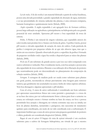 Anais da Academia Pernambucana de Ciência Agronômica, vols. 8 e 9, p.107-137, 2011/2012.
121
E. BEZERRA NETO & L.P. BARRETO
Lã–de–rocha. A lã–de–rocha é um material fabricado a partir de rochas basálticas,
possui uma elevada porosidade e grande capacidade de absorção de água, nutrientes
e ar nas proximidades do sistema radicular das plantas, é uma estrutura compacta,
bastante homogênea e quimicamente inerte (Schulz, 2008).
Argila expandida. A argila expandida é um agregado leve de formato esférico,
possui larga utilização na agricultura e principalmente na hidroponia pelo seu grande
potencial de reter umidade. Apresenta pH neutro e boa capacidade de troca de
cátions.
Perlita. A Perlita é um mineral de origem vulcânica, que expandido através do
calor resulta num produto leve e branco em forma de grãos. A perlita é inerte, possui
pH neutro e elevada capacidade de aeração do meio de cultivo. Cada partícula da
perlita é composta por pequenas células de ar que não absorve água, mas que a
retém em seu exterior. Quando observada de perto a superfície da perlita é formada
de pequenas cavidades onde a água fica retida e disponível para as raízes das plantas
(Schulz, 2008).
Pó de coco. É um substrato de grande acesso e por isso seu valor comparado com
outros substratos é reduzido. Não é totalmente inerte, com boa aeração e possui uma
alta capacidade de troca catiônica. Durante a sua utilização dá se liberação de potássio
que ocasionalmente pode ser desconsiderado no planejamento da composição da
solução nutritiva (Schulz, 2008).
Serragem. A serragem de madeira pode ser usada como substrato para plantas
em geral, porém, recomenda–se efetuar previamente uma lavagem para remover
taninos, que geralmente são acumulados na casca e lenho de várias espécies arbóreas.
Tem boa drenagem e algumas apresentam o pH alcalino.
Casca de arroz. A casca de arroz carbonizada é considerada um bom substrato
por apresentar características físicas tais como permitir a penetração e a troca de
ar na base das raízes; por ser suficientemente firme e densa para fixar a semente ou
estaca; ter coloração escura e formar sombra na base da estaca; ser leve e porosa
permitindo boa aeração e drenagem; ter volume constante seja seca ou úmida; ser
livre de plantas daninhas, nematóides e patógenos; não necessitar de tratamento
químico para esterilização, em razão de ter sido esterilizada com a carbonização. É
importante lembrar que a casca de arroz possui uma pequena quantidade de potássio
e silício, podendo ser considerada desprezível (Schulz, 2008).
Bagaço de cana de açúcar. O bagaço de cana de açúcar triturado é um excelente
substrato para o cultivo de forragem hidropônica, em virtude de que o mesmo
 