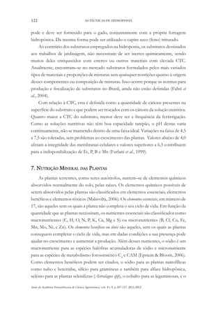 122 AS TÉCNICAS DE HIDROPONIA
Anais da Academia Pernambucana de Ciência Agronômica, vols. 8 e 9, p.107-137, 2011/2012.
pode e deve ser fornecido para o gado, conjuntamente com a própria forragem
hidropônica. Da mesma forma pode ser utilizado o capim seco (feno) triturado.
Ao contrário dos substratos empregados na hidroponia, os substratos destinados
aos trabalhos de jardinagem, não necessitam de ser inertes quimicamente, sendo
muitos deles enriquecidos com esterco ou outros materiais com elevada CTC.
Atualmente, encontram–se no mercado substratos formulados pelos mais variados
tipos de materiais e proporções de misturas sem quaisquer restrições quanto à origem
desses componentes ou composição de misturas. Isso ocorre porque as normas para
produção e fiscalização de substratos no Brasil, ainda não estão definidas (Fabri et
al., 2004).
Com relação à CTC, esta é definida como a quantidade de cátions presentes na
superfície do substrato e que podem ser trocados com os cátions da solução nutritiva.
Quanto maior a CTC do substrato, menor deve ser a frequência da fertirrigação.
Como as soluções nutritivas não têm boa capacidade tampão, o pH destas varia
continuamente, não se mantendo dentro de uma faixa ideal. Variações na faixa de 4,5
a 7,5 são toleradas, sem problemas ao crescimento das plantas. Valores abaixo de 4,0
afetam a integridade das membranas celulares e valores superiores a 6,5 contribuem
para a indisponibilização de Fe, P, B e Mn (Furlani et al., 1999).
7. Nutrição Mineral das Plantas
As plantas terrestres, como seres autótrofos, nutrem–se de elementos químicos
absorvidos normalmente do solo, pelas raízes. Os elementos químicos possíveis de
serem absorvidos pelas plantas são classificados em elementos essenciais, elementos
benéficos e elementos tóxicos (Malavolta, 2006). Os elementos essenciais, em número de
17, são aqueles sem os quais a planta não completa o seu ciclo de vida. Em função da
quantidade que as plantas necessitam, os nutrientes essenciais são classificados como
macronutrientes (C, H, O, N, P, K, Ca, Mg e S) ou micronutrientes (B, Cl, Cu, Fe,
Mn, Mo, Ni, e Zn). Os elementos benéficos ou úteis são aqueles, sem os quais as plantas
conseguem completar o ciclo de vida, mas em dadas condições a sua presença pode
ajudar no crescimento e aumentar a produção. Além desses nutrientes, o sódio é um
macronutriente para as espécies halófitas acumuladoras de sódio e micronutriente
para as espécies de metabolismo fotossintético C4
e CAM (Epstein & Bloom, 2006).
Como elementos benéficos podem ser citados, o sódio para as plantas natrofílicas
como nabo e beterraba, silício para gramíneas e também para alface hidropônica,
selênio para as plantas seleníferas (Astralagus spp), o cobalto para as leguminosas, e o
 