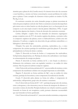 Anais da Academia Pernambucana de Ciência Agronômica, vols. 8 e 9, p.107-137, 2011/2012.
123
E. BEZERRA NETO & L.P. BARRETO
alumínio para a planta do chá (Camellia sinensis). Os elementos tóxicos não são essenciais
e nem benéficos, e mesmo em baixas concentrações causam problemas de toxidez
para as plantas. Como exemplos de elementos tóxicos podem ser citados: Cd, Br,
Pb, Hg, I, F, etc.
Os nutrientes essenciais são assim chamados porque as plantas necessitam de
todoselesparacompletarociclodevida.Todososnutrientesessenciaisdesempenham
pelo menos uma ou várias funções na vida das plantas, isto é, ou fazem parte de um
composto ou de uma reação crucial à vida das plantas (Marschner, 1995). A seguir
são descritas algumas das funções e forma de absorção dos nutrientes essenciais.
Carbono, hidrogênio e oxigênio. Estes são chamados de elementos organógenos
porque compõem cerca de 99 % da matéria orgânica das plantas, e portanto todos
os compostos orgânicos das plantas, exceto os hidrocarbonetos, contêm estes três
elementos. O carbono e oxigênio são absorvidos do gás carbônico atmosférico e o
hidrogênio é absorvido da água.
Nitrogênio. Faz parte dos aminoácidos, proteínas, nucleotídeos, etc., e como
componente das enzimas participa do metabolismo geral das plantas. É absorvido
principalmente na forma de nitrato e amônio.
Fósforo. É Absorvido na forma de fosfato e é componente dos nucleotídeos,
fosfoproteínas, lipoproteínas, etc. Participa da síntese dos carboidratos e tem função
no armazenamento de energia nas plantas.
Potássio. É absorvido na forma catiônica de K+
, e tem função na abertura e
fechamento dos estômatos, como um regulador osmótico e na catálise de várias
enzimas. Não faz parte de nenhum composto orgânico.
Cálcio. É absorvido na forma catiônica de Ca2+
, atua na catálise de enzimas, e como
componente das membranas celulares tem um papel importante na seletividade.
Magnésio. É absorvido na forma catiônica de Mg2+
, atua na catálise de várias
enzimas, participa da fotossíntese, como componente da molécula de clorofila.
Enxofre. É absorvido pelas plantas na forma de sulfato, é componente de
aminoácidos, sulfoproteínas, grupo ativo de enzimas e coenzimas.
Ferro. É absorvido nas formas de Fe2+
e Fe3+
, participa de grupo ativo de enzimas,
como a nitrogenase, e dos citocromos, atua no sistema de transporte de elétrons e é
necessário à síntese da clorofila. Precipita facilmente nas soluções nutritivas, quando
fornecido na forma de sais inorgânicos, sendo, portanto altamente recomendado
que seja fornecido na forma quelatizada.
Cobre.ÉabsorvidonaformadeCu2+
,atuacomoativadorenzimático,componente
 