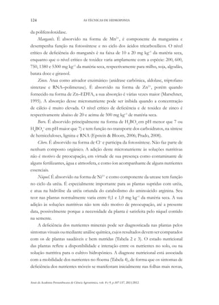 124 AS TÉCNICAS DE HIDROPONIA
Anais da Academia Pernambucana de Ciência Agronômica, vols. 8 e 9, p.107-137, 2011/2012.
da polifenoloxidase.
Manganês. É absorvido na forma de Mn2+
, é componente da manganina e
desempenha função na fotossíntese e no ciclo dos ácidos tricarboxílicos. O nível
crítico de deficiência do manganês é na faixa de 10 a 20 mg kg–1
da matéria seca,
enquanto que o nível crítico de toxidez varia amplamente com a espécie: 200, 600,
750, 1380 e 5300 mg kg–1
da matéria seca, respectivamente para milho, soja, algodão,
batata doce e girassol.
Zinco. Atua como ativador enzimático (anidrase carbônica, aldolase, triptofano
sintetase e RNA–polimerase). É absorvido na forma de Zn2+
, porém quando
fornecido na forma de Zn–EDTA, a sua absorção é várias vezes maior (Marschner,
1995). A absorção desse micronutriente pode ser inibida quando a concentração
de cálcio é muito elevada. O nível crítico de deficiência e de toxidez de zinco é
respectivamente abaixo de 20 e acima de 500 mg kg–1
de matéria seca.
Boro. É absorvido principalmente na forma de H3
BO3
em pH menor que 7 ou
H4
BO4
–
em pH maior que 7) e tem função no transporte dos carboidratos, na síntese
de hemiceluloses, lignina e RNA (Epstein & Bloom, 2006; Prado, 2008).
Cloro. É absorvido na forma de Cl–
e participa da fotossíntese. Não faz parte de
nenhum composto orgânico. A adição deste micronutriente às soluções nutritivas
não é motivo de preocupação, em virtude de sua presença como contaminante de
alguns fertilizantes, água e atmosfera, e como íon acompanhante de alguns nutrientes
essenciais.
Níquel. É absorvido na forma de Ni2+
e como componente da urease tem função
no ciclo da uréia. É especialmente importante para as plantas supridas com uréia,
e atua na hidrólise da uréia oriunda do catabolismo do aminoácido arginina. Seu
teor nas plantas normalmente varia entre 0,1 e 1,0 mg kg–1
da matéria seca. A sua
adição às soluções nutritivas não tem sido motivo de preocupação, até a presente
data, possivelmente porque a necessidade da planta é satisfeita pelo níquel contido
na semente.
A deficiência dos nutrientes minerais pode ser diagnosticada nas plantas pelos
sintomas visuais ou mediante análise química, cujos resultados devem ser comparados
com os de plantas saudáveis e bem nutridas (Tabela 2 e 3). O estado nutricional
das plantas reflete a disponibilidade e interação entre os nutrientes no solo, ou na
solução nutritiva para o cultivo hidropônico. A diagnose nutricional está associada
com a mobilidade dos nutrientes no floema (Tabela 4), de forma que os sintomas de
deficiência dos nutrientes móveis se manifestam inicialmente nas folhas mais novas,
 
