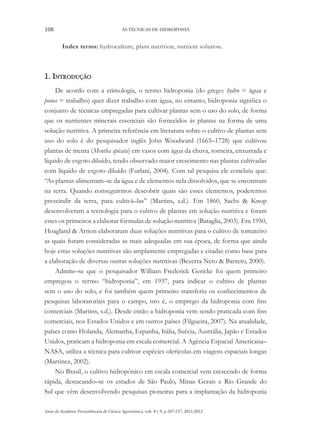 108 AS TÉCNICAS DE HIDROPONIA
Anais da Academia Pernambucana de Ciência Agronômica, vols. 8 e 9, p.107-137, 2011/2012.
Index terms: hydroculture, plant nutrition, nutrient solution.
1. Introdução
De acordo com a etimologia, o termo hidroponia (do grego: hydro = água e
ponos = trabalho) quer dizer trabalho com água, no entanto, hidroponia significa o
conjunto de técnicas empregadas para cultivar plantas sem o uso do solo, de forma
que os nutrientes minerais essenciais são fornecidos às plantas na forma de uma
solução nutritiva. A primeira referência em literatura sobre o cultivo de plantas sem
uso do solo é do pesquisador inglês John Woodward (1665–1728) que cultivou
plantas de menta (Mentha spicata) em vasos com água da chuva, torneira, enxurrada e
líquido de esgoto diluído, tendo observado maior crescimento nas plantas cultivadas
com líquido de esgoto diluído (Furlani, 2004). Com tal pesquisa ele concluiu que:
“As plantas alimentam–se da água e de elementos nela dissolvidos, que se encontram
na terra. Quando conseguirmos descobrir quais são esses elementos, poderemos
prescindir da terra, para cultivá–las” (Martins, s.d.). Em 1860, Sachs & Knop
desenvolveram a tecnologia para o cultivo de plantas em solução nutritiva e foram
estes os primeiros a elaborar fórmulas de solução nutritiva (Bataglia, 2003). Em 1950,
Hoagland & Arnon elaboraram duas soluções nutritivas para o cultivo de tomateiro
as quais foram consideradas as mais adequadas em sua época, de forma que ainda
hoje estas soluções nutritivas são amplamente empregadas e citadas como base para
a elaboração de diversas outras soluções nutritivas (Bezerra Neto & Barreto, 2000).
Admite–se que o pesquisador William Frederick Gericke foi quem primeiro
empregou o termo “hidroponia”, em 1937, para indicar o cultivo de plantas
sem o uso do solo, e foi também quem primeiro transferiu os conhecimentos de
pesquisas laboratoriais para o campo, isto é, o emprego da hidroponia com fins
comerciais (Martins, s.d.). Desde então a hidroponia vem sendo praticada com fins
comerciais, nos Estados Unidos e em outros países (Filgueira, 2007). Na atualidade,
países como Holanda, Alemanha, Espanha, Itália, Suécia, Austrália, Japão e Estados
Unidos, praticam a hidroponia em escala comercial. A Agência Espacial Americana–
NASA, utiliza a técnica para cultivar espécies olerícolas em viagens espaciais longas
(Martinez, 2002).
No Brasil, o cultivo hidropônico em escala comercial vem crescendo de forma
rápida, destacando–se os estados de São Paulo, Minas Gerais e Rio Grande do
Sul que vêm desenvolvendo pesquisas pioneiras para a implantação da hidroponia
 