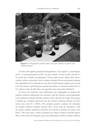 Anais da Academia Pernambucana de Ciência Agronômica, vols. 8 e 9, p.107-137, 2011/2012.
131
E. BEZERRA NETO & L.P. BARRETO
Figura 8. — Peagâmetro portátil sendo usado para aferição do pH de uma
solução nutritiva.
O termo pH significa potencial hidrogeniônico e diz respeito a concentração
de H+
e consequentemente de OH–
em uma solução. A faixa de pH varia de 0 a
14, sendo que a solução com pH igual a 7,0 tem caráter neutro, abaixo deste valor a
solução é ácida, e acima deste valor a solução é alcalina. De um modo geral as plantas
têm capacidade de ser cultivadas em uma faixa de pH bastante ampla, como seja de
4 a 8. No entanto o pH ideal para a maioria das culturas se encontra na faixa de 5,5 a
6,5, embora a faixa do pH ótimo seja específico para cada cultura (Tabela 8).
As fontes dos nutrientes (sais, fertilizantes, etc.) empregadas no preparo das
soluções nutritivas influenciam não somente o pH das soluções recém preparadas,
como também no pH das referidas soluções, com o decorrer do tempo. Isto porque
à medida que as plantas absorvem íons das soluções nutritivas, liberam em troca
outros íons como H+
e HCO3
–
. Por exemplo, quando as plantas são cultivadas
em solução nutritiva contendo somente NO3
–
como fonte de nitrogênio, o pH
da solução nutritiva mantém–se próximo de 8 devido à permuta do nitrato com
HCO3
–
. Por outro lado, o cultivo de plantas em solução nutritiva contendo apenas
NH4
+
como fonte de nitrogênio, causa uma diminuição no pH da solução nutritiva,
 