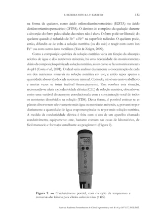 Anais da Academia Pernambucana de Ciência Agronômica, vols. 8 e 9, p.107-137, 2011/2012.
133
E. BEZERRA NETO & L.P. BARRETO
na forma de quelatos, como ácido etilenodiaminotetracético (EDTA) ou ácido
dietilenotriaminopentacético (DTPA). O destino do complexo da quelação durante
a absorção do ferro pelas células das raízes não é claro. O ferro pode ser liberado do
quelante quando é reduzido de Fe3+
a Fe2+
na superfície radicular. O quelante pode,
então, difundir–se de volta à solução nutritiva (ou do solo) e reagir com outro íon
Fe3+
ou com outros íons metálicos (Taiz & Zeiger, 2009).
Como a composição química da solução nutritiva varia em função da absorção
seletiva de água e dos nutrientes minerais, há uma necessidade do monitoramento
diáriodacomposiçãoquímicadasoluçãonutritiva,assimcomosefazomonitoramento
do pH (Costa et al., 2001). O ideal seria analisar diariamente a concentração de cada
um dos nutrientes minerais na solução nutritiva em uso, e então repor apenas a
quantidade absorvida de cada nutriente mineral. Contudo, isto é um tanto trabalhoso
e muitas vezes se torna inviável financeiramente. Para resolver esta situação,
recomenda–se aferir a condutividade elétrica (C.E.) da solução nutritiva, obtendo–se
assim uma variável diretamente correlacionada com a concentração total de todos
os nutrientes dissolvidos na solução (TDS). Desta forma, é possível estimar se as
plantas absorveram seletivamente mais água ou nutrientes minerais, e, portanto repor
diariamente a quantidade de água evapotranspirada ou repor mais solução nutritiva.
A medida da condutividade elétrica é feita com o uso de um aparelho chamado
condutivímetro, equipamento este, bastante comum nas casas de laboratórios, de
fácil manuseio e formato semelhante ao peagâmetro (Figura 9).
Figura 9. — Condutivímetro portátil, com correção da temperatura e
conversão das leituras para sólidos solúveis totais (TDS).
 