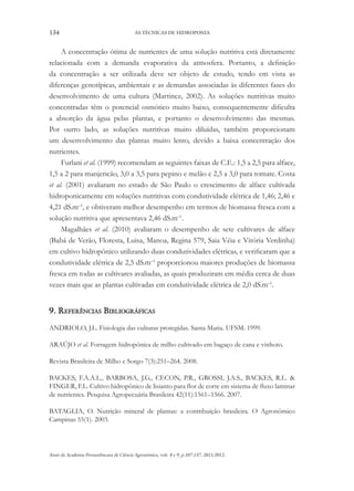 134 AS TÉCNICAS DE HIDROPONIA
Anais da Academia Pernambucana de Ciência Agronômica, vols. 8 e 9, p.107-137, 2011/2012.
A concentração ótima de nutrientes de uma solução nutritiva está diretamente
relacionada com a demanda evaporativa da atmosfera. Portanto, a definição
da concentração a ser utilizada deve ser objeto de estudo, tendo em vista as
diferenças genotípicas, ambientais e as demandas associadas às diferentes fases do
desenvolvimento de uma cultura (Martinez, 2002). As soluções nutritivas muito
concentradas têm o potencial osmótico muito baixo, consequentemente dificulta
a absorção da água pelas plantas, e portanto o desenvolvimento das mesmas.
Por outro lado, as soluções nutritivas muito diluídas, também proporcionam
um desenvolvimento das plantas muito lento, devido a baixa concentração dos
nutrientes.
Furlani et al. (1999) recomendam as seguintes faixas de C.E.: 1,5 a 2,5 para alface,
1,5 a 2 para manjericão, 3,0 a 3,5 para pepino e melão e 2,5 a 3,0 para tomate. Costa
et al. (2001) avaliaram no estado de São Paulo o crescimento de alface cultivada
hidroponicamente em soluções nutritivas com condutividade elétrica de 1,46; 2,46 e
4,21 dS.m–1
, e obtiveram melhor desempenho em termos de biomassa fresca com a
solução nutritiva que apresentava 2,46 dS.m–1
.
Magalhães et al. (2010) avaliaram o desempenho de sete cultivares de alface
(Babá de Verão, Floresta, Luisa, Manoa, Regina 579, Saia Véia e Vitória Verdinha)
em cultivo hidropônico utilizando duas condutividades elétricas, e verificaram que a
condutividade elétrica de 2,5 dS.m–1
proporcionou maiores produções de biomassa
fresca em todas as cultivares avaliadas, as quais produziram em média cerca de duas
vezes mais que as plantas cultivadas em condutividade elétrica de 2,0 dS.m–1
.
9. Referências Bibliográficas
ANDRIOLO, J.L. Fisiologia das culturas protegidas. Santa Maria. UFSM. 1999.
ARAÚJO et al. Forragem hidropônica de milho cultivado em bagaço de cana e vinhoto.
Revista Brasileira de Milho e Sorgo 7(3):251–264. 2008.
BACKES, F.A.A.L., BARBOSA, J.G., CECON, P.R., GROSSI, J.A.S., BACKES, R.L. &
FINGER, F.L. Cultivo hidropônico de lisianto para flor de corte em sistema de fluxo laminar
de nutrientes. Pesquisa Agropecuária Brasileira 42(11):1561–1566. 2007.
BATAGLIA, O. Nutrição mineral de plantas: a contribuição brasileira. O Agronômico
Campinas 55(1). 2003.
 