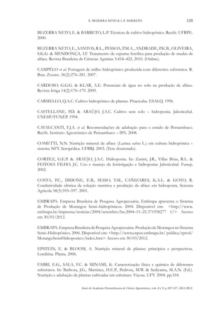 Anais da Academia Pernambucana de Ciência Agronômica, vols. 8 e 9, p.107-137, 2011/2012.
135
E. BEZERRA NETO & L.P. BARRETO
BEZERRA NETO, E. & BARRETO, L.P. Técnicas de cultivo hidropônico. Recife. UFRPE.
2000.
BEZERRA NETO, E., SANTOS, R.L., PESSOA, P.M.A., ANDRADE, P.K.B., OLIVEIRA,
S.K.G. & MENDONÇA, I.F. Tratamento de espuma fenólica para produção de mudas de
alface. Revista Brasileira de Ciências Agrárias 5:418–422. 2010. (Online).
CAMPÊLO et al. Forragem de milho hidropônico produzida com diferentes substratos. R.
Bras. Zootec. 36(2):276–281. 2007.
CARDOSO, G.G.G. & KLAR, A.E. Potenciais de água no solo na produção de alface.
Revista Irriga 14(2):170–179. 2009.
CARMELLO, Q.A.C. Cultivo hidropônico de plantas. Piracicaba. ESALQ. 1996.
CASTELLANE, P.D. & ARAÚJO, J.A.C. Cultivo sem solo – hidroponia. Jaboticabal.
UNESP/FUNEP. 1994.
CAVALCANTI, F.J.A. et al. Recomendações de adubação para o estado de Pernambuco.
Recife. Instituto Agronômico de Pernambuco – IPA. 2008.
COMETTI, N.N. Nutrição mineral da alface (Lactuca sativa L.) em cultura hidropônica –
sistema NFT. Seropédica. UFRRJ. 2003. (Tese doutorado).
CORTEZ, G.E.P. & ARAÚJO, J.A.C. Hidroponia. In: Zanini, J.R., Villas Bôas, R.L. &
FEITOSA FILHO, J.C. Uso e manejo da fertirrigação e hidroponia: Jaboticabal. Funep.
2002.
COSTA, P.C., DIDONE, E.B., SESSO, T.M., CAÑIZARES, K.A.L. & GOTO, R.
Condutividade elétrica da solução nutritiva e produção da alface em hidroponia. Scientia
Agricola 58(3):595–597. 2001.
EMBRAPA. Empresa Brasileira de Pesquisa Agropecuária. Embrapa apresenta o Sistema
de Produção de Morangos Semi–hidropônicos. 2004. Disponível em: <http://www.
embrapa.br/imprensa/noticias/2004/setembro/bn.2004–11–25.371958277 1/> Acesso
em 30/03/2012.
EMBRAPA.EmpresaBrasileiradePesquisaAgropecuária.ProduçãodeMorangosnoSistema
Semi–Hidropônico. 2006. Disponível em: <http://www.cnpuv.embrapa.br/ publica/sprod/
MorangoSemiHidroponico/index.htm> Acesso em 30/03/2012.
EPSTEIN, E. & BLOOM, A. Nutrição mineral de plantas: princípios e perspectivas.
Londrina. Planta. 2006.
FABRI, E.G., SALA, F.C. & MINAMI, K. Caracterização física e química de diferentes
substratos. In: Barbosa, J.G., Martinez, H.E.P., Pedrosa, M.W. & Sediyama, M.A.N. (Ed.).
Nutrição e adubação de plantas cultivadas em substrato. Viçosa. UFV. 2004. pp.318.
 