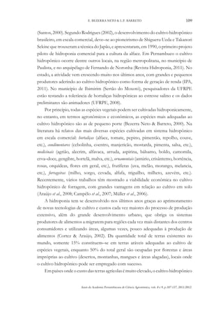 Anais da Academia Pernambucana de Ciência Agronômica, vols. 8 e 9, p.107-137, 2011/2012.
109
E. BEZERRA NETO & L.P. BARRETO
(Santos, 2000). Segundo Rodrigues (2002), o desenvolvimento do cultivo hidropônico
brasileiro, em escala comercial, deve–se ao pioneirismo de Shigueru Ueda e Takanori
Sekine que trouxeram a técnica do Japão, e apresentaram, em 1990, o primeiro projeto
piloto de hidroponia comercial para a cultura da alface. Em Pernambuco o cultivo
hidropônico ocorre dentre outros locais, na região metropolitana, no município de
Paulista, e no arquipélago de Fernando de Noronha (Revista Hidroponia, 2011). No
estado, a atividade vem crescendo muito nos últimos anos, com grandes e pequenos
produtores aderindo ao cultivo hidropônico como forma de geração de renda (IPA,
2011). No município de Ibimirim (Sertão do Moxotó), pesquisadores da UFRPE
estão testando a tolerância de hortaliças hidropônicas ao estresse salino e os dados
preliminares são animadores (UFRPE, 2008).
Por princípio, todas as espécies vegetais podem ser cultivadas hidroponicamente,
no entanto, em termos agronômicos e econômicos, as espécies mais adequadas ao
cultivo hidropônico são as de pequeno porte (Bezerra Neto & Barreto, 2000). Na
literatura há relatos das mais diversas espécies cultivadas em sistema hidropônico
em escala comercial: hortaliças (alface, tomate, pepino, pimentão, repolho, couve,
etc.), condimentares (cebolinha, coentro, manjericão, mostarda, pimenta, salsa, etc.),
medicinais (agrião, alecrim, alfavaca, arruda, aspirina, bálsamo, boldo, camomila,
erva–doce, gengibre, hortelã, malva, etc.), ornamentais (antúrio, crisântemo, hortência,
rosas, orquídeas, flores em geral, etc.), frutíferas (uva, melão, morango, melancia,
etc.), forrageiras (milho, sorgo, cevada, alfafa, triguilho, milheto, azevém, etc.).
Recentemente, vários trabalhos têm mostrado a viabilidade econômica no cultivo
hidropônico de forragem, com grandes vantagens em relação ao cultivo em solo
(Araújo et al., 2008; Campêlo et al., 2007; Müller et al., 2006).
A hidroponia tem se desenvolvido nos últimos anos graças ao aprimoramento
de novas tecnologias de cultivo e custos cada vez maiores do processo de produção
extensivo, além do grande desenvolvimento urbano, que obriga os sistemas
produtores de alimentos a migrarem para regiões cada vez mais distantes dos centros
consumidores e utilizando áreas, algumas vezes, pouco adequadas à produção de
alimentos (Cortez & Araújo, 2002). Da quantidade total de terras existentes no
mundo, somente 15% constituem–se em terras aráveis adequadas ao cultivo de
espécies vegetais, enquanto 50% do total geral são ocupadas por florestas e áreas
impróprias ao cultivo (desertos, montanhas, mangues e áreas alagadas), locais onde
o cultivo hidropônico pode ser empregado com sucesso.
Empaísesondeocustodasterrasagrícolasémuitoelevado,ocultivohidropônico
 