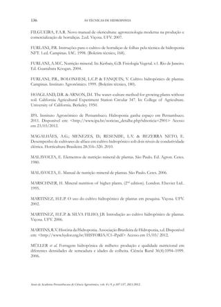 136 AS TÉCNICAS DE HIDROPONIA
Anais da Academia Pernambucana de Ciência Agronômica, vols. 8 e 9, p.107-137, 2011/2012.
FILGUEIRA, F.A.R. Novo manual de olericultura: agrotecnologia moderna na produção e
comercialização de hortaliças. 2.ed. Viçosa. UFV. 2007.
FURLANI, P.R. Instruções para o cultivo de hortaliças de folhas pela técnica de hidroponia
NFT. 1.ed. Campinas. IAC. 1998. (Boletim técnico, 168).
FURLANI, A.M.C. Nutrição mineral. In: Kerbaiy, G.B. Fisiologia Vegetal. v.1. Rio de Janeiro.
Ed. Guanabara Koogan. 2004.
FURLANI, P.R., BOLONHESI, L.C.P. & FANQUIN, V. Cultivo hidropônico de plantas.
Campinas. Instituto Agronômico. 1999. (Boletim técnico, 180).
HOAGLAND, D.R. & ARNON, D.I. The water–culture method for growing plants without
soil. California Agricultural Experiment Station Circular 347. In: College of Agriculture.
University of California. Berkeley. 1950.
IPA. Instituto Agronômico de Pernambuco. Hidroponia ganha espaço em Pernambuco.
2011. Disponível em: <http://www.ipa.br/noticias_detalhe.php?idnoticia=2901> Acesso
em 23/03/2012.
MAGALHÃES, A.G.; MENEZES, D.; RESENDE, L.V. & BEZERRA NETO, E.
Desempenho de cultivares de alface em cultivo hidropônico sob dois níveis de condutividade
elétrica. Horticultura Brasileira 28:316–320. 2010.
MALAVOLTA, E. Elementos de nutrição mineral de plantas. São Paulo. Ed. Agron. Ceres.
1980.
MALAVOLTA, E. Manual de nutrição mineral de plantas. São Paulo. Ceres. 2006.
MARSCHNER, H. Mineral nutrition of higher plants. (2nd
edition). London. Elsevier Ltd..
1995.
MARTINEZ, H.E.P. O uso do cultivo hidropônico de plantas em pesquisa. Viçosa. UFV.
2002.
MARTINEZ, H.E.P. & SILVA FILHO, J.B. Introdução ao cultivo hidropônico de plantas.
Viçosa. UFV. 2006.
MARTINS, R.V. História da Hidroponia. Associação Brasileira de Hidroponia, s.d. Disponível
em: <http://www.hydor.eng.br/HISTORIA/C1–P.pdf> Acesso em 15/03/ 2012.
MÜLLER et al. Forragem hidropônica de milheto: produção e qualidade nutricional em
diferentes densidades de semeadura e idades de colheita. Ciência Rural 36(4):1094–1099.
2006.
 