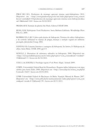 Anais da Academia Pernambucana de Ciência Agronômica, vols. 8 e 9, p.107-137, 2011/2012.
137
E. BEZERRA NETO & L.P. BARRETO
PIRAÍ DO SUL. Produtores de morango aprovam sistema semi–hidropônico. 2012.
Disponível em: <http://www.piraidosul.pr.gov.br/site/index.php?option=com_content
&view=article&id=314:produtores–de–morango–aprovam–sistema–semi–hidroponico&ca
tid=38&Itemid=118> Acesso em 30/03/2012.
PRADO, R.M. Nutrição de plantas. São Paulo. Editora UNESP. 2008.
RESH, H.M. Hydroponic Food Production. Santa Bárbara–Califórnia. Woodbridge Press
Pub. Co.. 2000.
RODRIGUES, L.R.F. Cultivo pela técnica de hidroponia. Técnicas de cultivo hidropônico
e de controle ambiental no manejo de pragas, doenças e nutrição vegetal em ambiente
protegido. Jaboticabal. Funep. 2002.
SANTOS, O.S. Conceito, histórico e vantagens da hidroponia. In: Santos, O. Hidroponia da
alface. Santa Maria. UFSM. 2000. pp.5–9.
SCHULZ, J. Alternativas de substratos utilizados na hidroponia. 2008. Disponível em:
<http://www.portalhidroponia.com.br/index.php?option=com_content&task=view&id=
152&Itemid=1> Acesso em 26/10/2011.
TAIZ, L. & ZEIGER, E. Fisiologia vegetal. 4ª ed. Porto Alegre. Artmed. 2009.
UFRPE. Universidade Federal Rural de Pernambuco. Pesquisa indica hidroponia com água
salobra para Semi–Árido. 2008. Disponível em: <http://www.ufrpe.br/noticia_ver.php?id
Conteudo=3623> Acesso em 23/03/2012.
UFRB. Universidade Federal do Recôncavo da Bahia. Nutrição Mineral de Plantas. 2007.
Disponível em: <http://www.ufrb.edu.br/nutricaomineral//index.php?option=com_cont
ent&task=view& d=31&Itemid=39> Acesso em 24/11/2011.
 