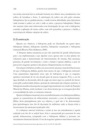 110 AS TÉCNICAS DE HIDROPONIA
Anais da Academia Pernambucana de Ciência Agronômica, vols. 8 e 9, p.107-137, 2011/2012.
em escala comercial tem se acelerado bastante nos últimos anos, notadamente com
cultivo de hortaliças e flores. A substituição do cultivo em solo pelos sistemas
hidropônicos fez–se gradativamente, e ainda existem dificuldades para determinar
onde termina o cultivo no solo e onde se inicia o processo hidropônico. Muitos
dos sistemas estão mais relacionados com fertirrigação do que com a hidroponia,
contudo a aplicação do termo cultivo sem solo generaliza o processo e facilita a
convivência de infinitas variações de cultivo.
2. Classificação
Quanto aos objetivos, a hidroponia pode ser classificada em quatro tipos:
hidroponia didática, hidroponia científica, hidroponia ornamental e hidroponia
comercial (Bezerra Neto & Barreto, 2000).
A hidroponia didática caracteriza–se por não necessitar de grande infraestrutura
para a sua implementação, e que algumas vezes, apenas uma ou duas plantas são
suficientes para a demonstração do funcionamento do sistema. Não necessita,
portanto, de grande investimento e como a função é apenas didática, o grau de
pureza dos reagentes químicos não precisa obrigatoriamente ser elevado.
Em relação à hidroponia científica, esta necessita de um pouco mais de infraestrutura
do que a hidroponia didática, porém bem menos do que a hidroponia comercial.
Uma característica importante neste tipo de hidroponia é que os reagentes
químicos necessitam de ter um elevado grau de pureza (reagentes P.A.), e uso de
água destilada ou deionizada, além de exigir um maior rigor no controle de fatores
como pH, condutividade elétrica e período de substituição das soluções nutritivas. A
hidroponia científica desempenha um papel importantíssimo no estudo da Nutrição
Mineral das Plantas, sendo mediante o uso desta técnica que se conseguiu descobrir
a essencialidade de todos os nutrientes minerais.
Quantoàhidroponiaornamental,estaseassemelhabastantecomahidroponiadidática,
quanto às características da infraestrutura necessária e custo de implementação.
Difere desta principalmente pelo seu objetivo, o qual não é de demonstração
para aprendizagem, mas sim de decoração de ambientes onde se deseja evitar o
inconveniente da sujeira provocada pelo solo.
E a hidroponia comercial, conforme o termo já traz um entendimento, é aquela
realizada com fins de se auferir lucro. Esta é caracterizada por necessitar de uma
grande infraestrutura, comparada com a hidroponia didática e, portanto um
investimento financeiro elevado. O uso de reagentes químicos mais baratos (técnicos
 