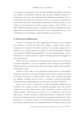 Anais da Academia Pernambucana de Ciência Agronômica, vols. 8 e 9, p.107-137, 2011/2012.
111
E. BEZERRA NETO & L.P. BARRETO
ou comerciais) e de água potável, em vez de água destilada são medidas importantes
em trabalhos de hidroponia comercial, para que haja viabilidade financeira no
investimento. O sucesso do empreendimento hidropônico dependerá além do
conhecimento da composição da solução nutritiva a ser usada, do conhecimento
sobre fatores ambientais (luminosidade, temperatura e umidade), estação do ano,
estádio de desenvolvimento das plantas, espécie vegetal e cultivar (Backes et al.,
2007). Também são importantes para a viabilidade econômica da hidroponia, fatores
relacionados à comercialização dos produtos, como a proximidade de um centro
consumidor, custo de produção e preço do produto no mercado local.
3. Vantagens da Hidroponia
Várias são as vantagens do cultivo hidropônico, de forma que cada vantagem
está associada a um sistema de cultivo. Por exemplo, o melhor controle sobre a
composição dos nutrientes fornecidos às plantas é uma grande vantagem para a
pesquisa com a nutrição mineral das plantas. A maior produtividade alcançada
com as plantas cultivadas hidroponicamente, é de suma importância para o cultivo
hidropônico em escala comercial. A seguir são listadas algumas das vantagens do
cultivo hidropônico.
Melhor controle sobre a composição dos nutrientes fornecidos às plantas. Esta característica
do cultivo hidropônico é de suma importância para as pesquisas com Nutrição
Mineral das Plantas. Em decorrência desta característica surgem outras vantagens,
mencionadas a seguir.
Redução no ciclo da cultura e maior produtividade. Conhecendo–se as necessidades
nutricionais das plantas, é possível se programar para fornecer o melhor em termos
de nutrição mineral para as plantas. Desta forma, sendo as plantas cultivadas
nas melhores condições possíveis, pode se conseguir a máxima produtividade
correspondente ao potencial genético de cada espécie ou variedade (Tabela 1).
Menor consumo de água e de fertilizantes. O cultivo hidropônico geralmente está
associado a um sistema de cultivo em ambiente protegido, como uma casa de
vegetação, por exemplo. Desta forma, a água é fornecida às plantas na forma de
solução nutritiva, a qual muitas vezes recicla, isto é, é reutilizada por várias vezes,
além de que o ambiente protegido contribui para diminuir a evaporação, e não há
perda por lixiviação. Por não haver lixiviação, não há perda de fertilizantes no cultivo
hidropônico. Ao contrário, o cultivo no solo contribui para perdas de fertilizantes
por lixiviação, além de perdas por indisponibilização dos nutrientes minerais pela
 