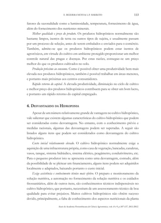 Anais da Academia Pernambucana de Ciência Agronômica, vols. 8 e 9, p.107-137, 2011/2012.
113
E. BEZERRA NETO & L.P. BARRETO
fatores da sazonalidade como a luminosidade, temperatura, fornecimento de água,
além do fornecimento dos nutrientes minerais.
Melhor qualidade e preço do produto. Os produtos hidropônicos normalmente são
bastante limpos, isentos de terra ou outros tipos de sujeira, e usualmente passam
por um processo de seleção, antes de serem embalados e enviados para o comércio.
Também, admite–se que os produtos hidropônicos podem estar isentos de
agrotóxicos, em virtude do cultivo em ambiente protegido proporcionar um melhor
controle natural das pragas e doenças. Por estas razões, consegue–se um preço
melhor do que os produtos cultivados no solo.
Produção próximo ao consumo. Como é possível obter uma produtividade bem mais
elevada nos produtos hidropônicos, também é possível trabalhar em áreas menores,
e portanto mais próximas aos centros consumidores.
Rápido retorno do capital. A elevada produtividade, diminuição no ciclo de cultivo
e melhor preço dos produtos hidropônicos contribuem para se obter um bom lucro,
e portanto um rápido retorno do capital empregado.
4. Desvantagens da Hidroponia
Apesar de um número relativamente grande de vantagens no cultivo hidropônico,
vale salientar que existem algumas características do cultivo hidropônico que podem
ser consideradas como desvantagens. No entanto, com o conhecimento prévio e
medidas racionais, algumas das desvantagens podem ser superadas. A seguir são
listados alguns itens que podem ser considerados como desvantagens do cultivo
hidropônico.
Custo inicial relativamente elevado. O cultivo hidropônico normalmente exige a
aquisição de uma infraestrutura própria, como casa de vegetação, bancadas, canaletas,
vasos, tanque, sistema hidráulico, sistema elétrico, peagâmetro, condutivímetro, etc.
Para o pequeno produtor isto se apresenta como uma desvantagem, contudo, além
da possibilidade de se pleitear um financiamento, alguns itens podem ser adquiridos
localmente e adaptados, baixando portanto o custo inicial.
Exige assistência e conhecimento técnico mais efetivo. O preparo e monitoramento da
solução nutritiva, a automação no fornecimento da solução nutritiva e os cuidados
fitossanitários, além de outros itens, são conhecimentos técnicos indispensáveis no
cultivo hidropônico, que portanto, necessitam de um assessoramento técnico de boa
qualidade para evitar prejuízos. Muitos cultivos hidropônicos não obtêm sucesso
devido, principalmente, a falta de conhecimento dos aspectos nutricionais da planta
 
