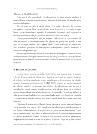 114 AS TÉCNICAS DE HIDROPONIA
Anais da Academia Pernambucana de Ciência Agronômica, vols. 8 e 9, p.107-137, 2011/2012.
(Martinez & Silva Filho, 2006).
Exige mão de obra especializada. Em decorrência do item anterior, também é
necessário que seja dado um treinamento adequado à pessoa que irá trabalhar com
o cultivo hidropônico.
Risco de perda por falta de energia elétrica. Em regiões distantes das grandes
metrópoles, costuma faltar energia elétrica com frequência e por muito tempo.
Neste caso, recomenda–se a aquisição de um gerador de energia elétrica para suprir
o bombeamento das soluções nutritivas, em situações de emergência.
Prejuízo por contaminação da água por patógenos. Pode acontecer contaminação da
solução nutritiva e consequentemente das plantas por patógenos, quando se usa
água de córregos, riachos, rios e poços rasos. Como precaução, recomenda–se
fazer as análises químicas e microbiológicas com frequência, e quando necessário, o
tratamento adequado da água.
Requer acompanhamento permanente do sistema. O cultivo hidropônico necessita de um
acompanhamentodiárioparamonitoramentodassoluçõesnutritivaseprincipalmente
para certificar–se do bom funcionamento no sistema de bombeamento das soluções
nutritivas.
5. Sistemas de Cultivos
Existem vários sistemas de cultivo hidropônico que diferem entre si quanto
à forma de sustentação da planta (meio líquido e substrato), ao reaproveitamento
da solução nutritiva (circulantes ou não circulantes), ao fornecimento da solução
nutritiva (contínua ou intermitente) (UFRB, 2007). Quanto ao reaproveitamento
da solução nutritiva, os sistemas hidropônicos são classificados em abertos e
fechados. No primeiro caso, a solução nutritiva é aplicada uma única vez às plantas e
posteriormente descartada, assemelhando–se à fertirrigação. No sistema fechado, a
solução nutritiva aplicada é recuperada, e reutilizada, sendo periodicamente corrigida
a composição da solução nutritiva, seja através da adição de água, ou de nutrientes
minerais.
Hidroponia de aeração estática (floating). Neste sistema as plantas são mantidas em
vasos, sem substrato, com as raízes completamente submersas na solução nutritiva, e
um sistema de bombeamento de ar para proporcionar a respiração das raízes. Como
não se usa substrato, é necessário se adaptar um sistema de sustentação para manter
as plantas na posição vertical. Usualmente empregam–se placas de poliestireno
(isopor) com furos, onde se colocam as plantas (Figura 1). Exige um grande volume
 