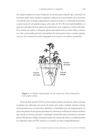 Anais da Academia Pernambucana de Ciência Agronômica, vols. 8 e 9, p.107-137, 2011/2012.
115
E. BEZERRA NETO & L.P. BARRETO
de solução nutritiva ou ajuste frequente da mesma, para impedir que a absorção de
nutrientes pelas raízes produza mudanças radicais nas concentrações dos nutrientes
e no pH do meio. Um tipo especial deste sistema de cultivo é o chamado de piscinão,
o qual consta de um grande tanque, com cerca de 30 a 40 cm de profundidade, no
qual são colocadas diversas placas de poliestireno com as plantas a serem cultivadas.
Este sistema de cultivo é adequado apenas para plantas leves, como alface, coentro,
etc., não se prestando, portanto para plantas de maior porte como o tomate, pepino,
uva, etc. Este sistema tem sido empregado com sucesso em cultivos comerciais.
Figura 1. — Modelo representativo de um sistema de cultivo hidropônico
com aeração estática.
Técnica do filme nutriente (NFT) ou técnica do fluxo laminar de nutrientes. Neste sistema,
as plantas são cultivadas em canais de cultivo por onde a solução nutritiva circula,
intermitentemente, em intervalos definidos e controlados por um temporizador. As
raízes das plantas ficam apenas parcialmente submersas na lâmina de solução nutritiva
que circula, de forma a permitir a respiração normal das raízes. Existem no mercado
perfis hidropônicos (Figura 2) próprios para este sistema de cultivo, e também podem
ser utilizados tubos de PVC inteiros ou cortados ao meio, longitudinalmente.
 