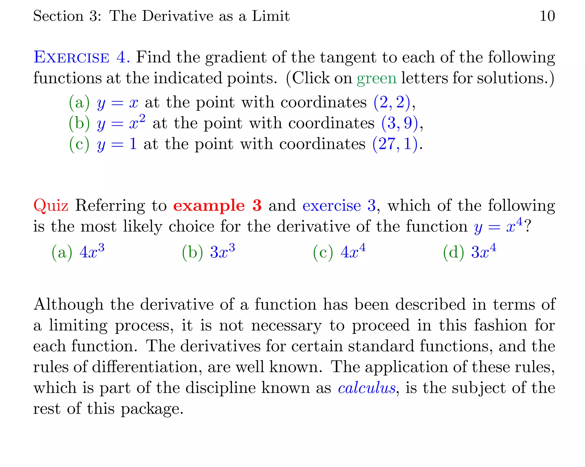 Section 3: The Derivative as a Limit 10
Exercise 4. Find the gradient of the tangent to each of the following
functions at the indicated points. (Click on green letters for solutions.)
(a) y = x at the point with coordinates (2, 2),
(b) y = x2
at the point with coordinates (3, 9),
(c) y = 1 at the point with coordinates (27, 1).
Quiz Referring to example 3 and exercise 3, which of the following
is the most likely choice for the derivative of the function y = x4
?
(a) 4x3
(b) 3x3
(c) 4x4
(d) 3x4
Although the derivative of a function has been described in terms of
a limiting process, it is not necessary to proceed in this fashion for
each function. The derivatives for certain standard functions, and the
rules of diﬀerentiation, are well known. The application of these rules,
which is part of the discipline known as calculus, is the subject of the
rest of this package.
 