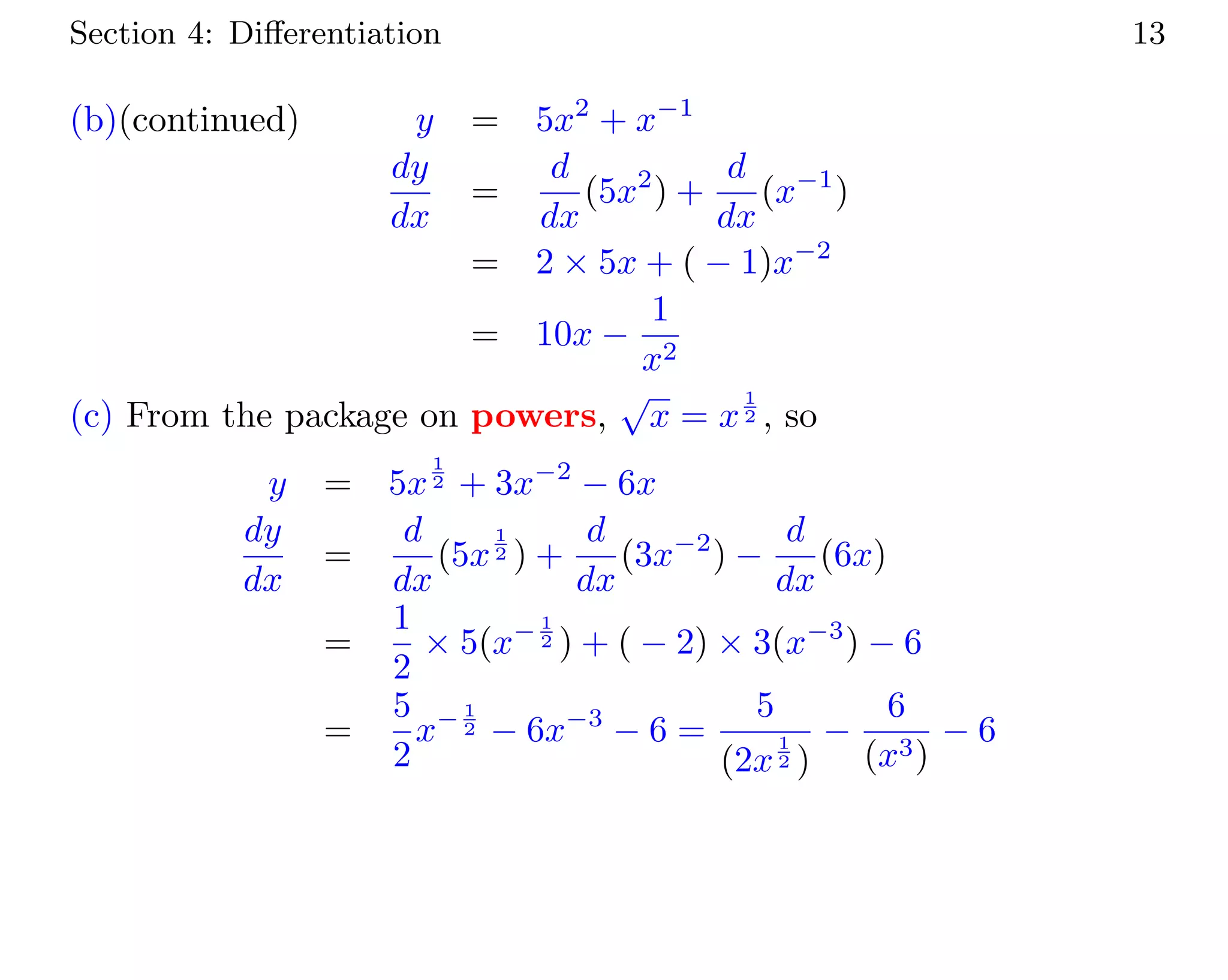Section 4: Diﬀerentiation 13
(b)(continued) y = 5x2
+ x−1
dy
dx
=
d
dx
(5x2
) +
d
dx
(x−1
)
= 2 × 5x + ( − 1)x−2
= 10x −
1
x2
(c) From the package on powers,
√
x = x
1
2 , so
y = 5x
1
2 + 3x−2
− 6x
dy
dx
=
d
dx
(5x
1
2 ) +
d
dx
(3x−2
) −
d
dx
(6x)
=
1
2
× 5(x− 1
2 ) + ( − 2) × 3(x−3
) − 6
=
5
2
x− 1
2 − 6x−3
− 6 =
5
(2x
1
2 )
−
6
(x3)
− 6
 