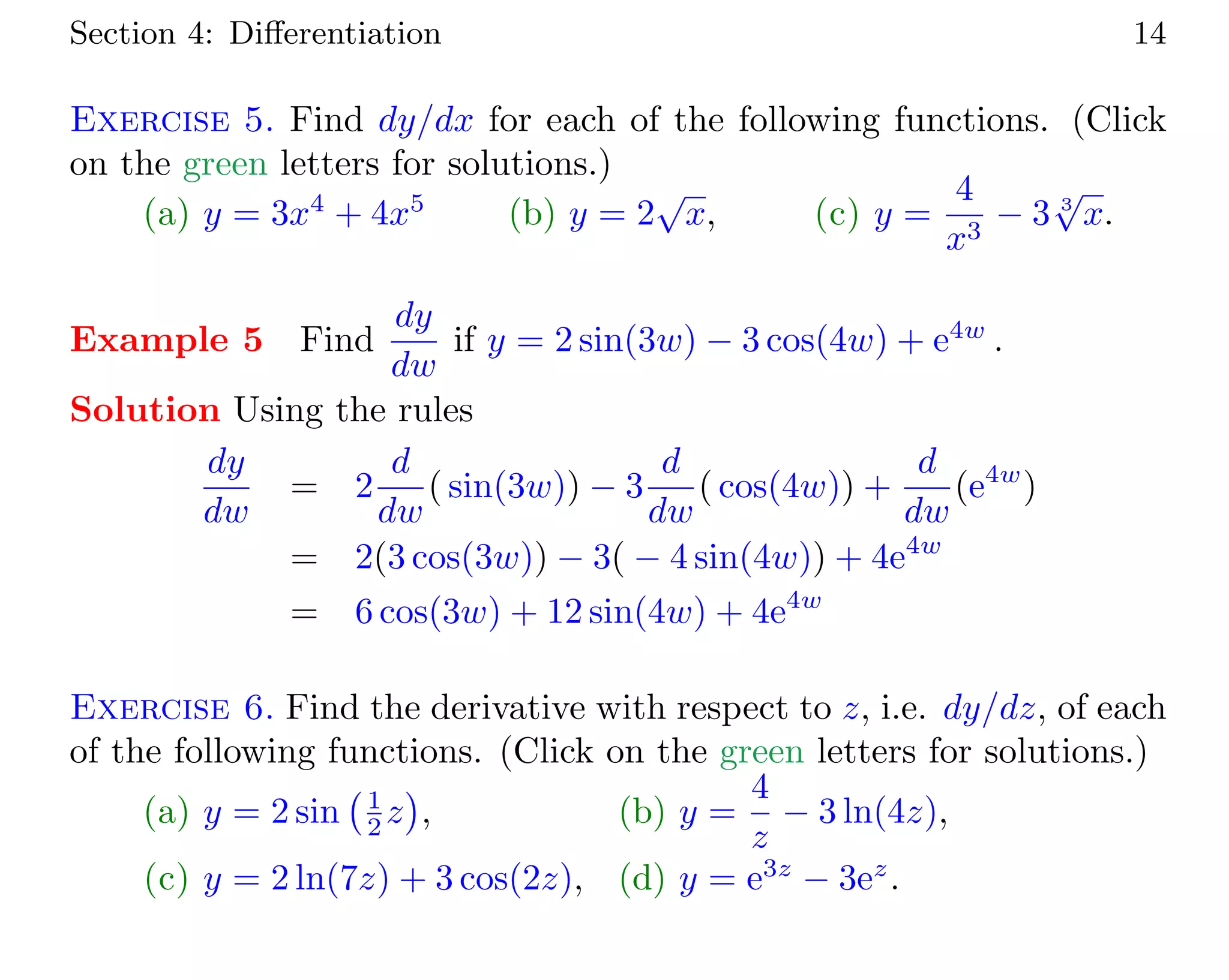 Section 4: Diﬀerentiation 14
Exercise 5. Find dy/dx for each of the following functions. (Click
on the green letters for solutions.)
(a) y = 3x4
+ 4x5
(b) y = 2
√
x, (c) y =
4
x3
− 3 3
√
x.
Example 5 Find
dy
dw
if y = 2 sin(3w) − 3 cos(4w) + e4w
.
Solution Using the rules
dy
dw
= 2
d
dw
( sin(3w)) − 3
d
dw
( cos(4w)) +
d
dw
(e4w
)
= 2(3 cos(3w)) − 3( − 4 sin(4w)) + 4e4w
= 6 cos(3w) + 12 sin(4w) + 4e4w
Exercise 6. Find the derivative with respect to z, i.e. dy/dz, of each
of the following functions. (Click on the green letters for solutions.)
(a) y = 2 sin 1
2 z , (b) y =
4
z
− 3 ln(4z),
(c) y = 2 ln(7z) + 3 cos(2z), (d) y = e3z
− 3ez
.
 