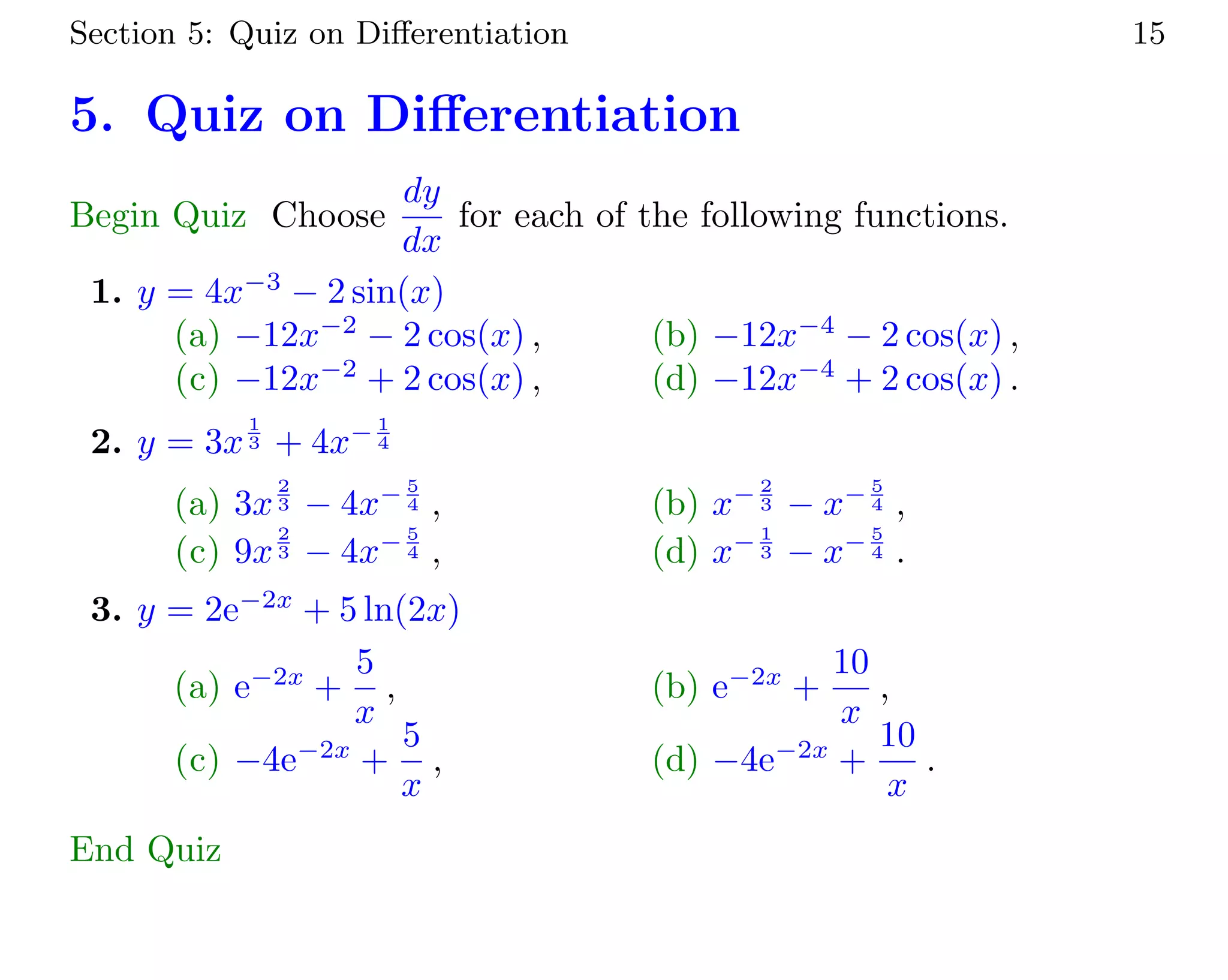 Section 5: Quiz on Diﬀerentiation 15
5. Quiz on Diﬀerentiation
Begin Quiz Choose
dy
dx
for each of the following functions.
1. y = 4x−3
− 2 sin(x)
(a) −12x−2
− 2 cos(x) , (b) −12x−4
− 2 cos(x) ,
(c) −12x−2
+ 2 cos(x) , (d) −12x−4
+ 2 cos(x) .
2. y = 3x
1
3 + 4x− 1
4
(a) 3x
2
3 − 4x− 5
4 , (b) x− 2
3 − x− 5
4 ,
(c) 9x
2
3 − 4x− 5
4 , (d) x− 1
3 − x− 5
4 .
3. y = 2e−2x
+ 5 ln(2x)
(a) e−2x
+
5
x
, (b) e−2x
+
10
x
,
(c) −4e−2x
+
5
x
, (d) −4e−2x
+
10
x
.
End Quiz
 