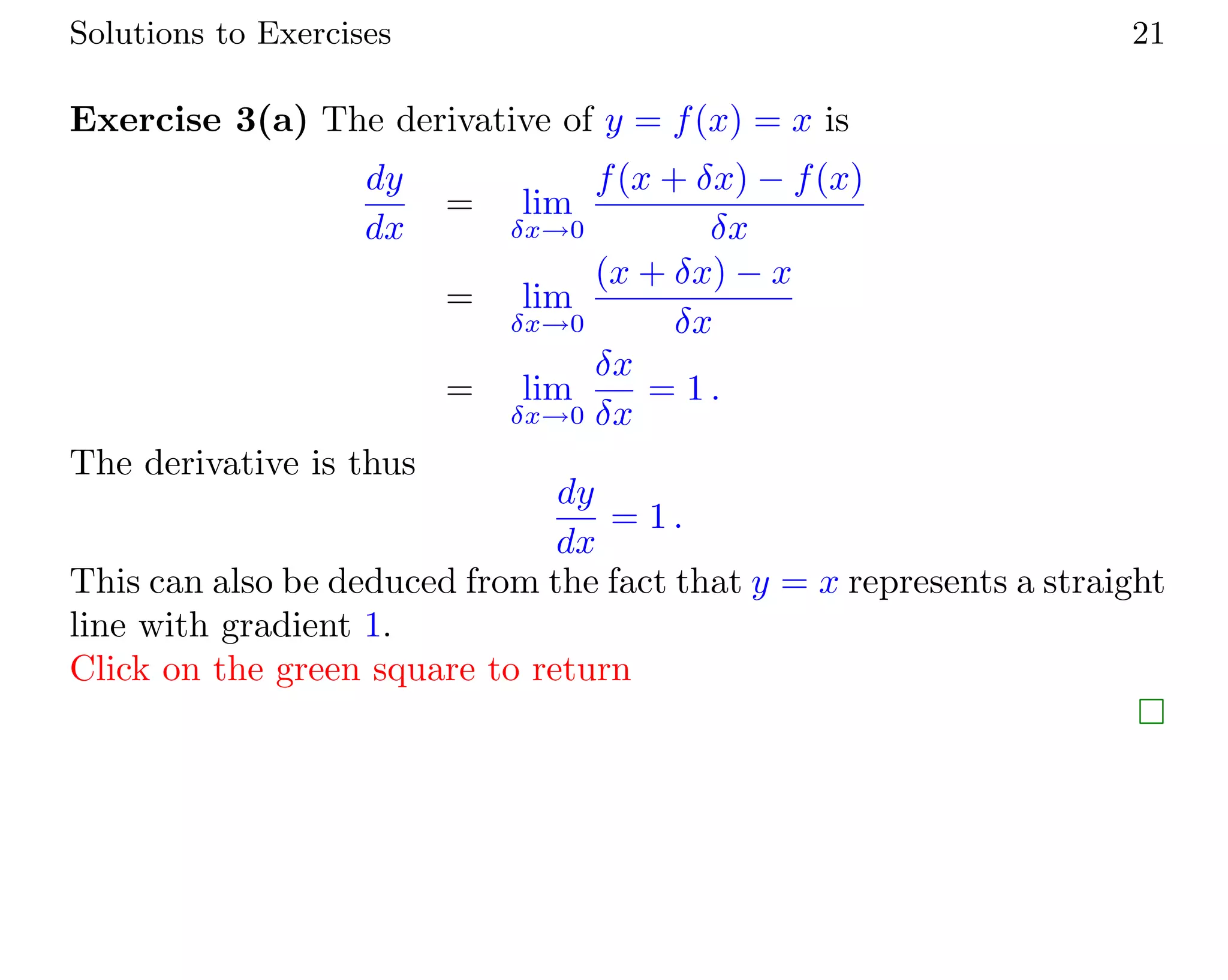 Solutions to Exercises 21
Exercise 3(a) The derivative of y = f(x) = x is
dy
dx
= lim
δx→0
f(x + δx) − f(x)
δx
= lim
δx→0
(x + δx) − x
δx
= lim
δx→0
δx
δx
= 1 .
The derivative is thus
dy
dx
= 1 .
This can also be deduced from the fact that y = x represents a straight
line with gradient 1.
Click on the green square to return
 