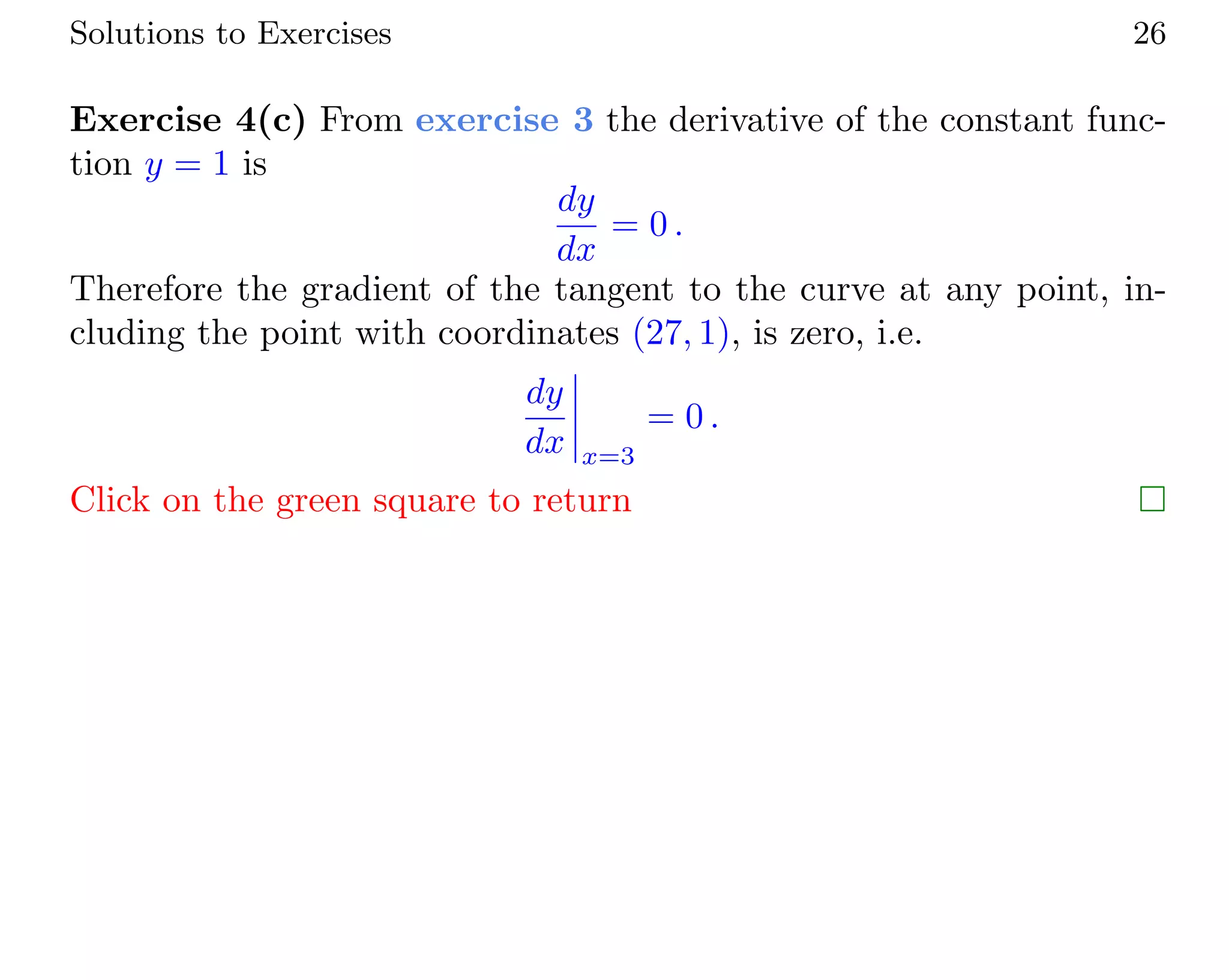 Solutions to Exercises 26
Exercise 4(c) From exercise 3 the derivative of the constant func-
tion y = 1 is
dy
dx
= 0 .
Therefore the gradient of the tangent to the curve at any point, in-
cluding the point with coordinates (27, 1), is zero, i.e.
dy
dx x=3
= 0 .
Click on the green square to return
 