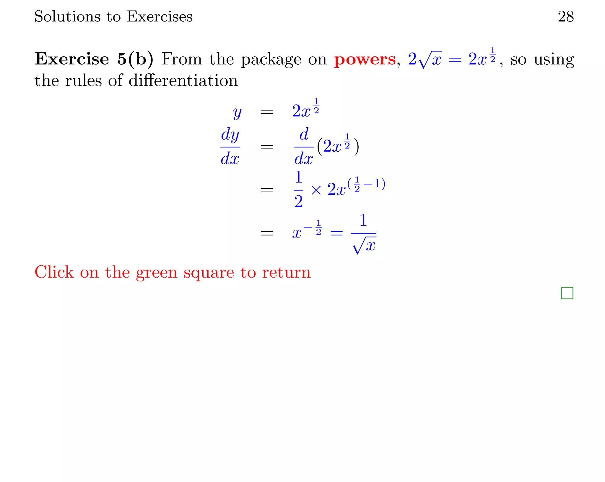 Solutions to Exercises 28
Exercise 5(b) From the package on powers, 2
√
x = 2x
1
2 , so using
the rules of diﬀerentiation
y = 2x
1
2
dy
dx
=
d
dx
(2x
1
2 )
=
1
2
× 2x( 1
2 −1)
= x− 1
2 =
1
√
x
Click on the green square to return
 