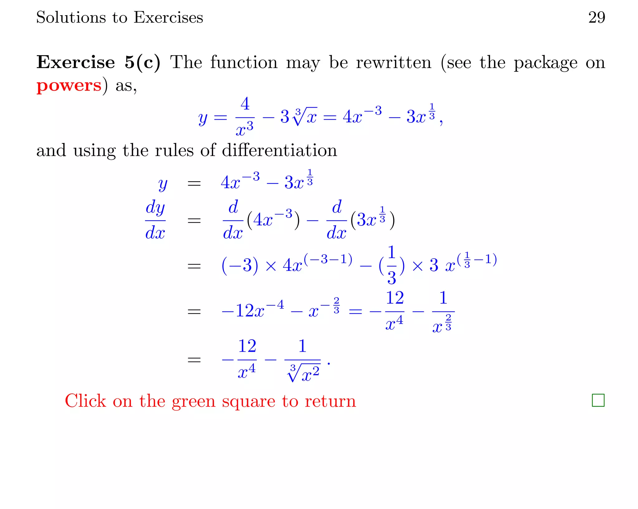 Solutions to Exercises 29
Exercise 5(c) The function may be rewritten (see the package on
powers) as,
y =
4
x3
− 3 3
√
x = 4x−3
− 3x
1
3 ,
and using the rules of diﬀerentiation
y = 4x−3
− 3x
1
3
dy
dx
=
d
dx
(4x−3
) −
d
dx
(3x
1
3 )
= (−3) × 4x(−3−1)
− (
1
3
) × 3 x( 1
3 −1)
= −12x−4
− x− 2
3 = −
12
x4
−
1
x
2
3
= −
12
x4
−
1
3
√
x2
.
Click on the green square to return
 