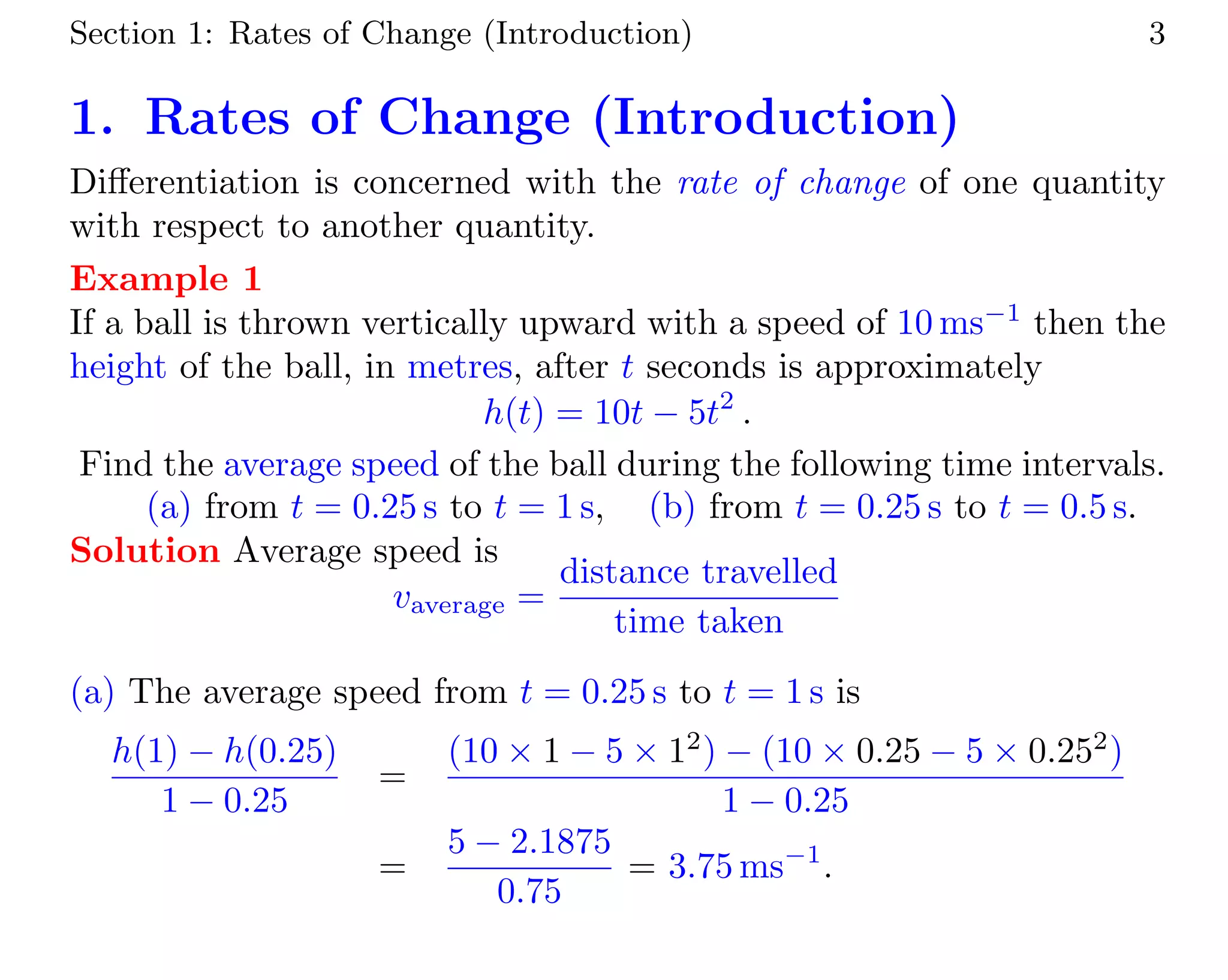 Section 1: Rates of Change (Introduction) 3
1. Rates of Change (Introduction)
Diﬀerentiation is concerned with the rate of change of one quantity
with respect to another quantity.
Example 1
If a ball is thrown vertically upward with a speed of 10 ms−1
then the
height of the ball, in metres, after t seconds is approximately
h(t) = 10t − 5t2
.
Find the average speed of the ball during the following time intervals.
(a) from t = 0.25 s to t = 1 s, (b) from t = 0.25 s to t = 0.5 s.
Solution Average speed is
vaverage =
distance travelled
time taken
(a) The average speed from t = 0.25 s to t = 1 s is
h(1) − h(0.25)
1 − 0.25
=
(10 × 1 − 5 × 12
) − (10 × 0.25 − 5 × 0.252
)
1 − 0.25
=
5 − 2.1875
0.75
= 3.75 ms−1
.
 