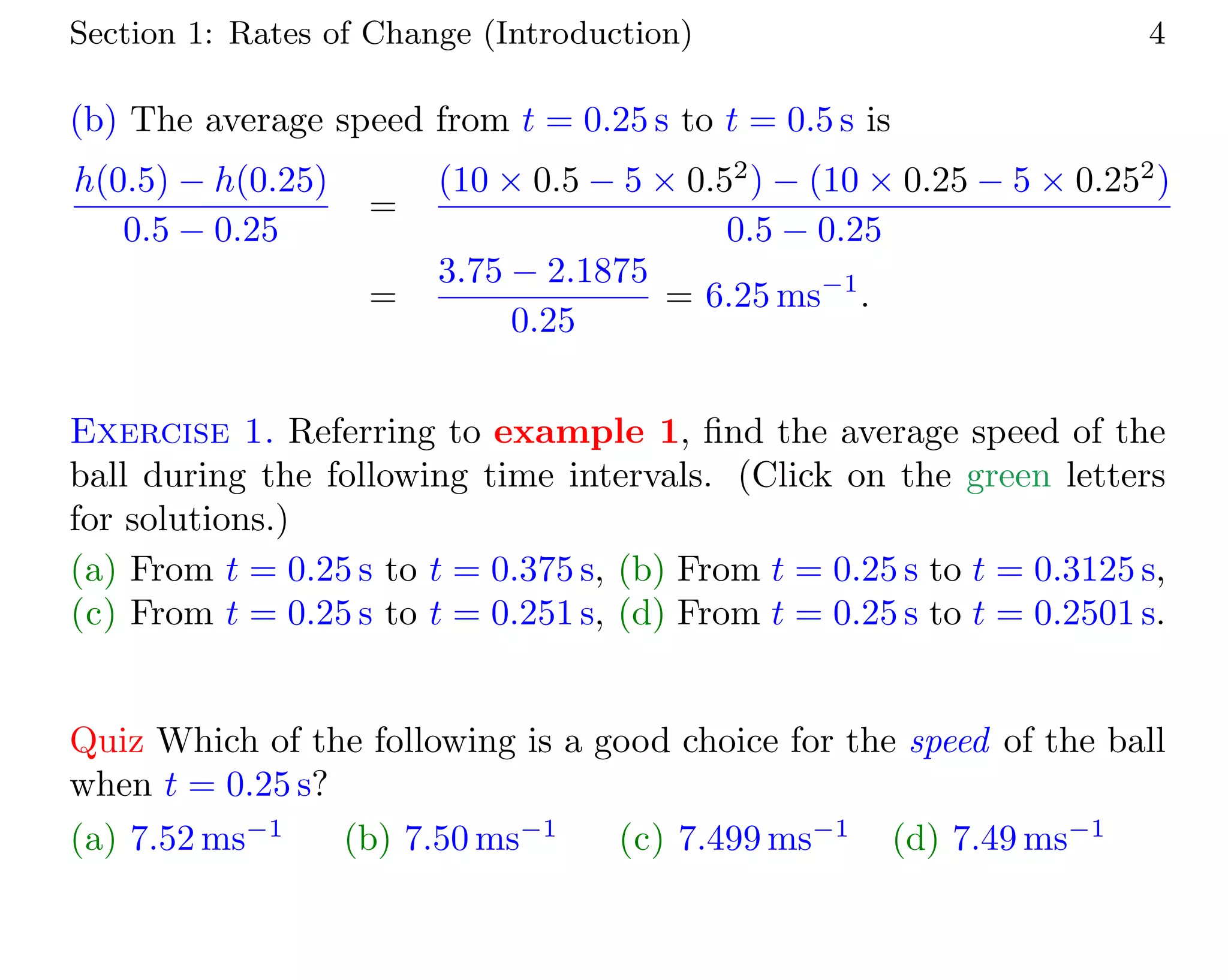 Section 1: Rates of Change (Introduction) 4
(b) The average speed from t = 0.25 s to t = 0.5 s is
h(0.5) − h(0.25)
0.5 − 0.25
=
(10 × 0.5 − 5 × 0.52
) − (10 × 0.25 − 5 × 0.252
)
0.5 − 0.25
=
3.75 − 2.1875
0.25
= 6.25 ms−1
.
Exercise 1. Referring to example 1, ﬁnd the average speed of the
ball during the following time intervals. (Click on the green letters
for solutions.)
(a) From t = 0.25 s to t = 0.375 s, (b) From t = 0.25 s to t = 0.3125 s,
(c) From t = 0.25 s to t = 0.251 s, (d) From t = 0.25 s to t = 0.2501 s.
Quiz Which of the following is a good choice for the speed of the ball
when t = 0.25 s?
(a) 7.52 ms−1
(b) 7.50 ms−1
(c) 7.499 ms−1
(d) 7.49 ms−1
 