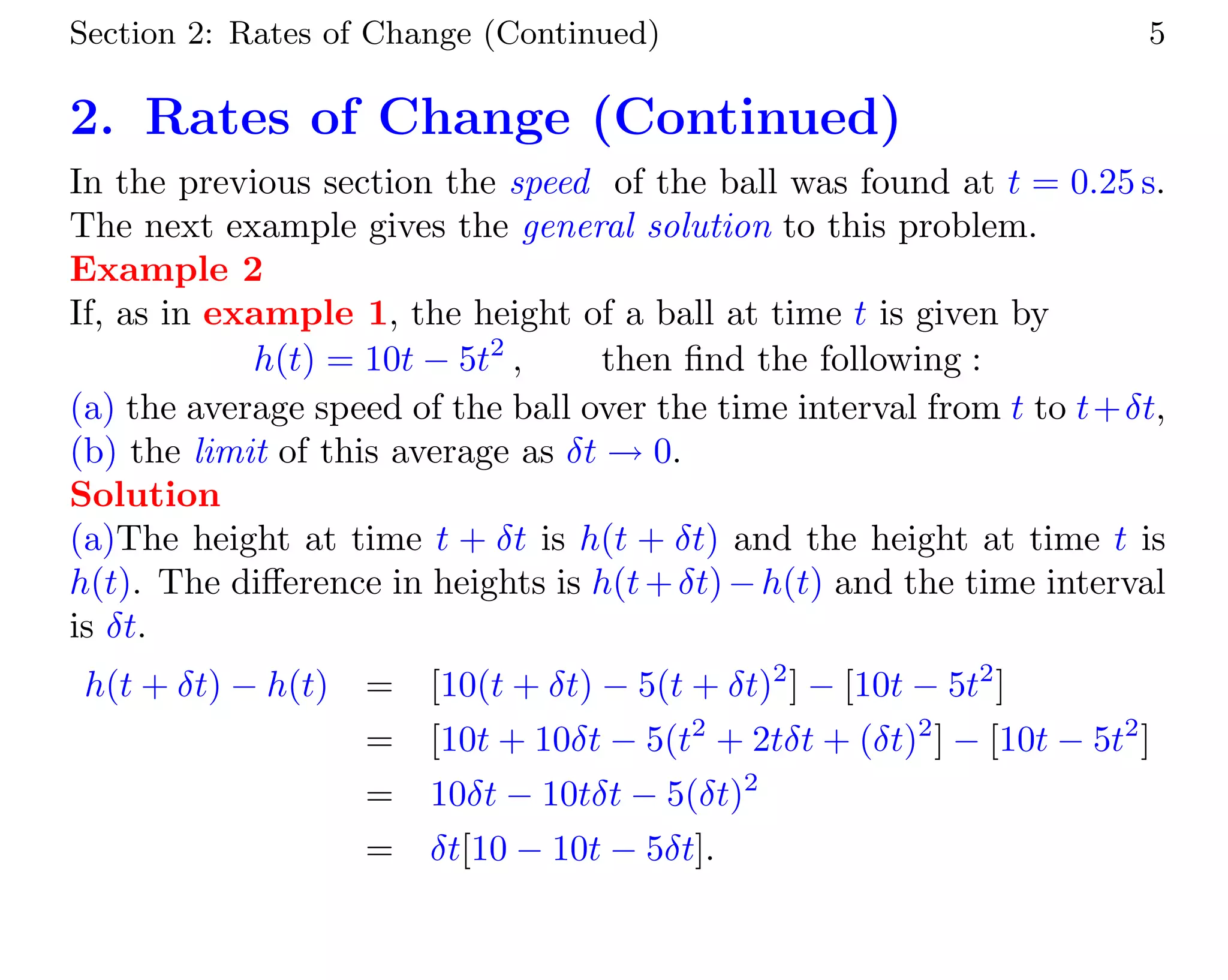 Section 2: Rates of Change (Continued) 5
2. Rates of Change (Continued)
In the previous section the speed of the ball was found at t = 0.25 s.
The next example gives the general solution to this problem.
Example 2
If, as in example 1, the height of a ball at time t is given by
h(t) = 10t − 5t2
, then ﬁnd the following :
(a) the average speed of the ball over the time interval from t to t+δt,
(b) the limit of this average as δt → 0.
Solution
(a)The height at time t + δt is h(t + δt) and the height at time t is
h(t). The diﬀerence in heights is h(t+δt)−h(t) and the time interval
is δt.
h(t + δt) − h(t) = [10(t + δt) − 5(t + δt)2
] − [10t − 5t2
]
= [10t + 10δt − 5(t2
+ 2tδt + (δt)2
] − [10t − 5t2
]
= 10δt − 10tδt − 5(δt)2
= δt[10 − 10t − 5δt].
 