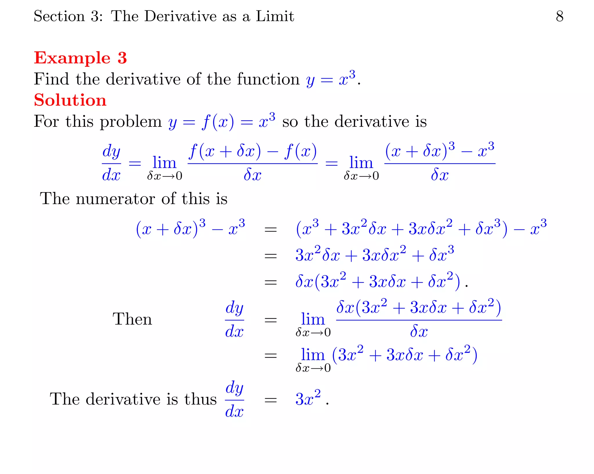 Section 3: The Derivative as a Limit 8
Example 3
Find the derivative of the function y = x3
.
Solution
For this problem y = f(x) = x3
so the derivative is
dy
dx
= lim
δx→0
f(x + δx) − f(x)
δx
= lim
δx→0
(x + δx)3
− x3
δx
The numerator of this is
(x + δx)3
− x3
= (x3
+ 3x2
δx + 3xδx2
+ δx3
) − x3
= 3x2
δx + 3xδx2
+ δx3
= δx(3x2
+ 3xδx + δx2
) .
Then
dy
dx
= lim
δx→0
δx(3x2
+ 3xδx + δx2
)
δx
= lim
δx→0
(3x2
+ 3xδx + δx2
)
The derivative is thus
dy
dx
= 3x2
.
 