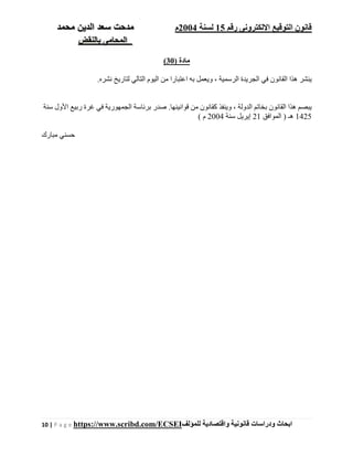 ‫رقم‬ ‫اإللكترونى‬ ‫التوقيع‬ ‫قانون‬15‫لسنة‬2004‫م‬‫م‬‫الدين‬ ‫سعد‬ ‫دحت‬‫م‬‫حمد‬
‫بالنقض‬ ‫المحامى‬
10 | P a g e https://www.scribd.com/ECSEI ‫ابحاث‬‫ودراسات‬‫قانونية‬‫للمؤلف‬ ‫واقتصادية‬
) ‫مادة‬30(
.‫نشره‬ ‫لتاريخ‬ ‫التالي‬ ‫اليوم‬ ‫من‬ ‫اعتبارا‬ ‫به‬ ‫ويعمل‬ ، ‫الرسمية‬ ‫الجريدة‬ ‫في‬ ‫القانون‬ ‫ھذا‬ ‫ينشر‬
‫سنة‬ ‫األول‬ ‫ربيع‬ ‫غرة‬ ‫في‬ ‫الجمھورية‬ ‫برئاسة‬ ‫صدر‬ .‫قوانينھا‬ ‫من‬ ‫كقانون‬ ‫وينفذ‬ ، ‫الدولة‬ ‫بخاتم‬ ‫القانون‬ ‫ھذا‬ ‫يبصم‬
1425‫الموافق‬ ) ‫ھـ‬21‫سنة‬ ‫إيريل‬2004( ‫م‬
‫مبارك‬ ‫حسني‬
 
