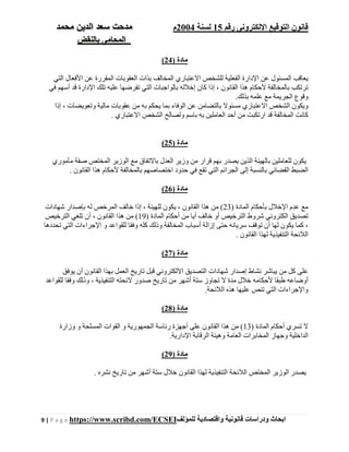 ‫رقم‬ ‫اإللكترونى‬ ‫التوقيع‬ ‫قانون‬15‫لسنة‬2004‫م‬‫م‬‫الدين‬ ‫سعد‬ ‫دحت‬‫م‬‫حمد‬
‫بالنقض‬ ‫المحامى‬
9 | P a g e https://www.scribd.com/ECSEI ‫ابحاث‬‫ودراسات‬‫قانونية‬‫للمؤلف‬ ‫واقتصادية‬
) ‫مادة‬24(
‫التي‬ ‫األفعال‬ ‫عن‬ ‫المقررة‬ ‫العقوبات‬ ‫بذات‬ ‫المخالف‬ ‫االعتباري‬ ‫للشخص‬ ‫الفعلية‬ ‫اإلدارة‬ ‫عن‬ ‫المسئول‬ ‫يعاقب‬
‫في‬ ‫أسھم‬ ‫قد‬ ‫اإلدارة‬ ‫تلك‬ ‫عليه‬ ‫تفرضھا‬ ‫التي‬ ‫بالواجبات‬ ‫إخالله‬ ‫كان‬ ‫إذا‬ ، ‫القانون‬ ‫ھذا‬ ‫ألحكام‬ ‫بالمخالفة‬ ‫ترتكب‬
.‫بذلك‬ ‫علمه‬ ‫مع‬ ‫الجريمة‬ ‫وقوع‬
‫با‬ ‫مسئوال‬ ‫االعتباري‬ ‫الشخص‬ ‫ويكون‬‫إذا‬ ، ‫وتعويضات‬ ‫مالية‬ ‫عقوبات‬ ‫من‬ ‫به‬ ‫يحكم‬ ‫بما‬ ‫الوفاء‬ ‫عن‬ ‫لتضامن‬
. ‫االعتباري‬ ‫الشخص‬ ‫ولصالح‬ ‫باسم‬ ‫به‬ ‫العاملين‬ ‫أحد‬ ‫من‬ ‫ارتكبت‬ ‫قد‬ ‫المخالفة‬ ‫كانت‬
) ‫مادة‬25(
‫مأموري‬ ‫صفة‬ ‫المختص‬ ‫الوزير‬ ‫مع‬ ‫باالتفاق‬ ‫العدل‬ ‫وزير‬ ‫من‬ ‫قرار‬ ‫بھم‬ ‫يصدر‬ ‫الذين‬ ‫بالھيئة‬ ‫للعاملين‬ ‫يكون‬
‫ب‬ ‫القضائي‬ ‫الضبط‬. ‫القانون‬ ‫ھذا‬ ‫ألحكام‬ ‫بالمخالفة‬ ‫اختصاصھم‬ ‫حدود‬ ‫في‬ ‫تقع‬ ‫التي‬ ‫الجرائم‬ ‫إلى‬ ‫النسبة‬
) ‫مادة‬26(
) ‫المادة‬ ‫بأحكام‬ ‫اإلخالل‬ ‫عدم‬ ‫مع‬23‫شھادات‬ ‫بإصدار‬ ‫له‬ ‫المرخص‬ ‫خالف‬ ‫إذا‬ ، ‫للھيئة‬ ‫يكون‬ ، ‫القانون‬ ‫ھذا‬ ‫من‬ (
) ‫المادة‬ ‫أحكام‬ ‫من‬ ‫أيا‬ ‫خالف‬ ‫أو‬ ‫الترخيص‬ ‫شروط‬ ‫الكتروني‬ ‫تصديق‬19‫ا‬ ‫ھذا‬ ‫من‬ (‫الترخيص‬ ‫تلغي‬ ‫أن‬ ، ‫لقانون‬
‫تحددھا‬ ‫التي‬ ‫اإلجراءات‬ ‫و‬ ‫للقواعد‬ ‫وفقا‬ ‫كله‬ ‫وذلك‬ ‫المخالفة‬ ‫أسباب‬ ‫إزالة‬ ‫حتى‬ ‫سريانه‬ ‫توقف‬ ‫أن‬ ‫لھا‬ ‫يكون‬ ‫كما‬ ،
. ‫القانون‬ ‫لھذا‬ ‫التنفيذية‬ ‫الالئحة‬
) ‫مادة‬27(
‫أن‬ ‫القانون‬ ‫بھذا‬ ‫العمل‬ ‫تاريخ‬ ‫قبل‬ ‫االلكتروني‬ ‫التصديق‬ ‫شھادات‬ ‫إصدار‬ ‫نشاط‬ ‫يباشر‬ ‫من‬ ‫كل‬ ‫على‬‫يوفق‬
‫للقواعد‬ ‫وفقا‬ ‫وذلك‬ ، ‫التنفيذية‬ ‫الئحته‬ ‫صدور‬ ‫تاريخ‬ ‫من‬ ‫أشھر‬ ‫ستة‬ ‫تجاوز‬ ‫ال‬ ‫مدة‬ ‫خالل‬ ‫ألحكامه‬ ‫طبقا‬ ‫أوضاعه‬
.‫الالئحة‬ ‫ھذه‬ ‫عليھا‬ ‫تنص‬ ‫التي‬ ‫واإلجراءات‬
) ‫مادة‬28(
) ‫المادة‬ ‫أحكام‬ ‫تسري‬ ‫ال‬13‫وزارة‬ ‫و‬ ‫المسلحة‬ ‫القوات‬ ‫و‬ ‫الجمھورية‬ ‫رئاسة‬ ‫أجھزة‬ ‫على‬ ‫القانون‬ ‫ھذا‬ ‫من‬ (
‫الداخلي‬.‫اإلدارية‬ ‫الرقابة‬ ‫وھيئة‬ ‫العامة‬ ‫المخابرات‬ ‫وجھاز‬ ‫ة‬
) ‫مادة‬29(
. ‫نشره‬ ‫تاريخ‬ ‫من‬ ‫أشھر‬ ‫ستة‬ ‫خالل‬ ‫القانون‬ ‫لھذا‬ ‫التنفيذية‬ ‫الالئحة‬ ‫المختص‬ ‫الوزير‬ ‫يصدر‬
 