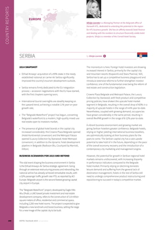 2014 SNAPSHOT
•	 Etihad Airways’ acquisition of a 49% stake in the newly
established national air carrier Air Serbia significantly
improved the country’s tourism development outlook;
•	 Serbia remains firmly dedicated to the EU integration
process – accession negotiations with the EU have started,
with the first chapters opening soon;
•	 International tourist overnights are steadily keeping on
the upward trend, achieving a notable 11% year-on-year
growth rate;
•	 The “Belgrade Waterfront” project has begun, converting
Belgrade’s waterfront to a modern, high-quality mixed-use
real estate open to investors market;
•	 The presence of global hotel brands in the capital city
increased considerably: the Crowne Plaza Belgrade opened
(Hotel Kontinental conversion) and the Metropol Palace
opened (Luxury Collection by Starwood; Hotel Metropol
conversion), in addition to the dynamic hotel development
pipeline in Belgrade (Radisson Blu, Courtyard by Marriott,
Hilton).
BUSINESS SCENARIOS FOR 2015 AND BEYOND
The vital event shaping the business environment in Serbia
is the Etihad Airways–Air Serbia strategic agreement. Going
through an extensive restructuring process and rebranding, the
national airline has already achieved remarkable results, with
a 32% passenger traffic growth rate YTD, as reported by ACI
Europe. Belgrade airport is the second fastest growing capital
city airport in Europe.
The “Belgrade Waterfront” project, developed by Eagle Hills
Abu Dhabi, a UAE-based private investment and real estate
development company, refers to the construction of 1.8 million
square meters of office, residential and commercial space,
including 2,200 new hotel rooms. The project is expected to give
Belgrade a new landmark and boost business, setting the stage
for a new image of the capital city to be built.
The momentum is here. Foreign hotel investors are showing
increased interest in Serbia, primarily for the capital city
and mountain resorts (Kopaonik and Stara Planina). Still,
Serbia has to set up a competitive business playground and
introduce extensive reforms to further strengthen investor
confidence, one of the fundamental ones being the reform of
real estate and construction legislation.
Crowne Plaza Belgrade and Metropol Palace, the Luxury
Collection by Starwood, with fresh product and competitive
pricing policies, have shaken the upscale hotel market
segment in Belgrade, resulting in the overall drop of ADRs in a
majority of upscale hotels in the range of 4-6% year-to-date.
Nevertheless, coupled with growing demand, occupancies
have grown considerably in the same period, resulting in
overall RevPAR growth in the range of 8-12% year-to-date.
A vibrant business environment and growing market are
giving Serbian hoteliers greater confidence. Belgrade hotels,
relying on higher yielding international business travellers,
are optimistically looking at their business plans for the
years to come. The Serbian capital city has a vast upside
potential to take hold of in the future, depending on the pace
of the overall economy recovery and the introduction of a
contemporary city marketing and management engine.
However, the potential for growth in Serbian regional hotel
markets remains undiscovered, with increasing disparity
in performance indicators compared to the Belgrade
hotel market. Primarily relying on declining domestic
leisure demand and suffering from the general lack of
destination management, hotels in the rest of Serbia still
need to undergo comprehensive product restructuring and
repositioning to succeed in today’s competitive market.
SERBIA by Silvija Lovreta i
COUNTRYREPORTS
Silvija Lovreta is a Managing Partner at the Belgrade office of
Horwath HTL, dedicated to unlocking the potential in the region
for HTL business growth. She has an affinity towards hotel finance
and dealing with the numbers to structure financially viable hotel
projects. Silvija is a member of the Cornell Hotel Society.
EUROPE
100 HOTEL Yearbook 2015 annual edition
 