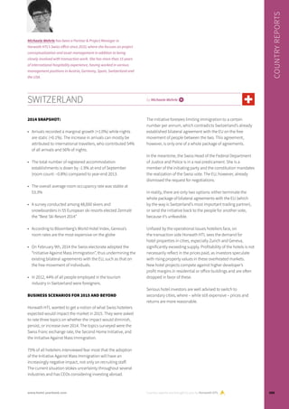 SWITZERLAND by Michaela Wehrle i
2014 SNAPSHOT:
•	 Arrivals recorded a marginal growth (+1.0%) while nights
are static (+0.1%). The increase in arrivals can mostly be
attributed to international travellers, who contributed 54%
of all arrivals and 56% of nights.
•	 The total number of registered accommodation
establishments is down by -1.9% at end of September
(room count: –0.8%) compared to year-end 2013.
•	 The overall average room occupancy rate was stable at
53.3%
•	 A survey conducted among 48,000 skiers and
snowboarders in 55 European ski resorts elected Zermatt
the “Best Ski Resort 2014”
•	 According to Bloomberg’s World Hotel Index, Geneva’s
room rates are the most expensive on the globe
•	 On February 9th, 2014 the Swiss electorate adopted the
“Initiative Against Mass Immigration”, thus undermining the
existing bilateral agreements with the EU, such as that on
the free movement of individuals.
•	 In 2012, 44% of all people employed in the tourism
industry in Switzerland were foreigners.
BUSINESS SCENARIOS FOR 2015 AND BEYOND
Horwath HTL wanted to get a notion of what Swiss hoteliers
expected would impact the market in 2015. They were asked
to rate three topics on whether the impact would diminish,
persist, or increase over 2014. The topics surveyed were the
Swiss Franc exchange rate, the Second Home Initiative, and
the Initiative Against Mass Immigration.
75% of all hoteliers interviewed fear most that the adoption
of the Initiative Against Mass Immigration will have an
increasingly negative impact, not only on recruiting staff.
The current situation stokes uncertainty throughout several
industries and has CEOs considering investing abroad.
The initiative foresees limiting immigration to a certain
number per annum, which contradicts Switzerland’s already
established bilateral agreement with the EU on the free
movement of people between the two. This agreement,
however, is only one of a whole package of agreements.
In the meantime, the Swiss Head of the Federal Department
of Justice and Police is in a real predicament. She is a
member of the initiating party and the constitution mandates
the realization of the Swiss vote. The EU, however, already
dismissed the request for negotiations.
In reality, there are only two options: either terminate the
whole package of bilateral agreements with the EU (which
by the way is Switzerland’s most important trading partner),
or send the initiative back to the people for another vote,
because it’s unfeasible.
Unfazed by the operational issues hoteliers face, on
the transaction side Horwath HTL sees the demand for
hotel properties in cities, especially Zurich and Geneva,
significantly exceeding supply. Profitability of the hotels is not
necessarily reflect in the prices paid, as investors speculate
with rising property values in these overheated markets.
New hotel projects compete against higher developer’s
profit margins in residential or office buildings and are often
dropped in favor of these.
Serious hotel investors are well advised to switch to
secondary cities, where – while still expensive – prices and
returns are more reasonable.
Country reports are brought to you by Horwath HTL
COUNTRYREPORTS
Michaela Wehrle has been a Partner & Project Manager in
Horwath HTL’s Swiss office since 2010, where she focuses on project
conceptualization and asset management in addition to being
closely involved with transaction work. She has more than 15 years
of international hospitality experience, having worked in various
management positions in Austria, Germany, Spain, Switzerland and
the USA.
103www.hotel-yearbook.com
 