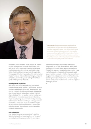 Macy Marvel has extensive professional experience in the
financial sector, and since March 2014 has been a consultant
with Opus Hospitality in Geneva. From 1995 to 2014, he served
as professor of finance and economics at the Ecole hôtelière
de Lausanne. Macy regularly publishes hospitality and tourism
industry reports for Mintel international in London, as well as
hospitalityinside.com, and is a frequent presenter and moderator
at international hospitality and tourism conferences.
with over 70 million members, allows points to be “burned”
on some 50 categories of consumer goods ranging from
webcams to golfing equipment, in addition to the regular
travel related options like car rental, hotel nights and air
flights.. Would hotel chain managements like to get rid of
these programs? You bet they would, as they cost money. But
they can’t, because that would leave a hotel group in a weak
competitive position if they could no longer “bribe” their
guests with the prospect of rewards.
From Big Data to Big Brother?
What about using all that wonderful data from frequent
guest schemes to deliver “tailored”, “personalized” service to
members – the Eldorado of “Big Data” analytics buffs? Now
think for a moment: Do you, as a hotel guest, really want all
your intimate habits to be traced and recorded in a hotel
chain’s database? Here we could be entering into the realm
of “Big Brother”, if present trends continue. And besides,
maybe you will change your mind from one day, or one trip,
to the next. Last Monday in London you had cappuccino for
breakfast, but now in Paris maybe you want Earl Grey tea.
Do we want travel to become a mechanical process with
every minute detail programmed in advance? What ever
happened to serendipity?
Is AirBnB a threat?
In an October 2014 press conference, Accor’s new CEO,
Sébastien Bazin, referred to such platforms as “disruptors”.
Admittedly, the challenge presented by the peer-to-peer
phenomenon in lodging should not be taken lightly.
Nevertheless, for the time being the threat seems largely
confined to the minority leisure segment of most chains.
Probably the apartment rental platforms are creating a new
market for travellers who would not have stayed in paid
accommodation previously – a bit like what occurred when
budget airlines first appeared on the scene. Now, however,
both Easyjet and Ryanair are making a bid for the legacy
carrier’s core business traveller market. Could this happen in
the lodging sector?
■
109www.hotel-yearbook.com
 