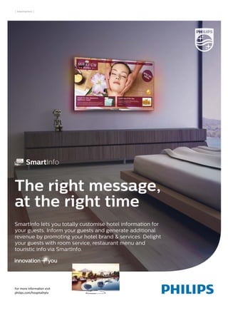 For more information visit
philips.com/hospitalitytv
SmartInfo lets you totally customise hotel information for
your guests. Inform your guests and generate additional
revenue by promoting your hotel brand & services. Delight
your guests with room service, restaurant menu and
touristic info via SmartInfo.
The right message,
at the right time
06305756_ADV_SMART_INFO_UK_216x279_4A.indd 1 30-09-14 09:42
| Advertisement |
 