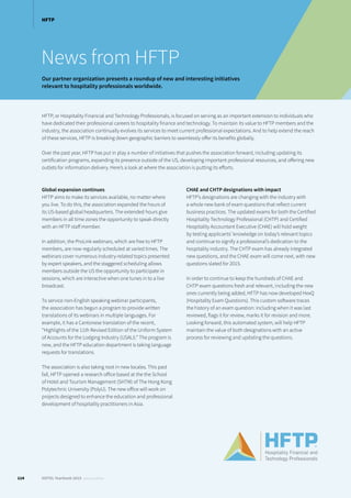 News from HFTP
Our partner organization presents a roundup of new and interesting initiatives
relevant to hospitality professionals worldwide.
HFTP, or Hospitality Financial and Technology Professionals, is focused on serving as an important extension to individuals who
have dedicated their professional careers to hospitality finance and technology. To maintain its value to HFTP members and the
industry, the association continually evolves its services to meet current professional expectations. And to help extend the reach
of these services, HFTP is breaking down geographic barriers to seamlessly offer its benefits globally.
Over the past year, HFTP has put in play a number of initiatives that pushes the association forward, including updating its
certification programs, expanding its presence outside of the US, developing important professional resources, and offering new
outlets for information delivery. Here’s a look at where the association is putting its efforts.
Global expansion continues
HFTP aims to make its services available, no matter where
you live. To do this, the association expanded the hours of
its US-based global headquarters. The extended hours give
members in all time zones the opportunity to speak directly
with an HFTP staff member.
In addition, the ProLink webinars, which are free to HFTP
members, are now regularly scheduled at varied times. The
webinars cover numerous industry-related topics presented
by expert speakers, and the staggered scheduling allows
members outside the US the opportunity to participate in
sessions, which are interactive when one tunes in to a live
broadcast.
To service non-English speaking webinar participants,
the association has begun a program to provide written
translations of its webinars in multiple languages. For
example, it has a Cantonese translation of the recent,
“Highlights of the 11th Revised Edition of the Uniform System
of Accounts for the Lodging Industry (USALI).” The program is
new, and the HFTP education department is taking language
requests for translations.
The association is also taking root in new locales. This past
fall, HFTP opened a research office based at the the School
of Hotel and Tourism Management (SHTM) of The Hong Kong
Polytechnic University (PolyU). The new office will work on
projects designed to enhance the education and professional
development of hospitality practitioners in Asia.
CHAE and CHTP designations with impact
HFTP’s designations are changing with the industry with
a whole new bank of exam questions that reflect current
business practices. The updated exams for both the Certified
Hospitality Technology Professional (CHTP) and Certified
Hospitality Accountant Executive (CHAE) will hold weight
by testing applicants’ knowledge on today’s relevant topics
and continue to signify a professional’s dedication to the
hospitality industry. The CHTP exam has already integrated
new questions, and the CHAE exam will come next, with new
questions slated for 2015.
In order to continue to keep the hundreds of CHAE and
CHTP exam questions fresh and relevant, including the new
ones currently being added, HFTP has now developed HexQ
(Hospitality Exam Questions). This custom software traces
the history of an exam question: including when it was last
reviewed, flags it for review, marks it for revision and more.
Looking forward, this automated system, will help HFTP
maintain the value of both designations with an active
process for reviewing and updating the questions.
114 HOTEL Yearbook 2015 annual edition
HFTP
 