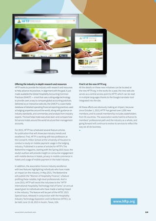 Offering the industry in-depth research and resources
HFTP works to provide the industry with research and resources
to help advance its practices. In alignment with this goal, it just
made available the Global Hospitality Accounting Common
Practices (GHACP) — a tool that uses cutting-edge technology
to provide users a way to compare global accounting practices.
Delivered as an interactive web site, the GHACP is a searchable
database of detailed operating financial reporting practices used
at lodging properties around the world, along with guidance on
industry standards, and commentary and analysis from industry
experts. The tool helps hotel executives learn and compare how
full service hotels around the world structure their management
accounts.
For 2015, HFTP has scheduled several feature articles
for publication that will showcase industry trends and
excellence. First, HFTP is working with two professors at
the Conrad N. Hilton School at the University of Houston to
conduct a study on mobile payment usage in the lodging
industry. Published in a series of articles for HFTP’s The
Bottomline magazine, starting with the Spring 2015 issue, the
study’s authors will provide insight on consumer engagement
with mobile devices in hotels, privacy in mobile commerce in
hotels and usage of mobile payment in the hotel industry.
In addition, the association honors industry excellence
with two features highlighting individuals who have made
an impact on the industry. In May 2015, The Bottomline
will publish the “Women of Hospitality Finance,” a feature
profiling these notable, high-level professionals. And in
June 2015, HFTP will revisit the inductees to the “HFTP
International Hospitality Technology Hall of Fame,” an annual
award given to individuals who have made a lasting impact
in the industry. The feature will be part of the HITEC 2015
Special Issue, released in conjunction with the Hospitality
Industry Technology Exposition and Conference (HITEC), to
be held June 15-18, 2015 in Austin, Texas, USA.
Find it at the new HFTP.org
All the details on these new initiatives can be located at
the new HFTP.org. In the works for a year, the new web site
serves as a central access point to HFTP, which can be read
in multiple languages thanks to the Google translator tool
integrated into the site.
All these efforts are obviously making an impact, because
since October 1, 2013, HFTP has gained over 1,000 new
members; and its overall membership includes stakeholders
from 55 countries. The association works hard to enhance its
members’ professional path and the industry as a whole, and
going forward will continue to evolve its services to reflect the
way we all do business.
■
115www.hotel-yearbook.com
www.hftp.org
 