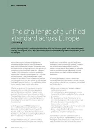 The challenge of a unified
standard across Europeby Hans Koch i
Europe is moving toward a harmonized hotel classification and standards system. How will this benefit the
industry and the guest? Hans E. Koch, President of the European Hotel Managers Association (EHMA), shares
his thoughts.
We all know that today’s travellers are getting more
demanding, and that they know exactly what they can
expect from published rates and offers. People travel more
and more, and they are used to publishing their verdicts and
impressions via social media and review sites. The earlier
“word-of-mouth” exchange of information has shifted to
platforms like Tripadvisor, holidaycheck and co. It is through
such platforms that a hotel finds out how well or badly
received it is by its guests. Thanks to the Internet, travellers
can find out everything they need to know for their next hotel
booking with one click – instantly – via smart phone, tablet or
laptop, regardless where they are on this planet.
What can we do, to meet the ever-growing demands of
our guests on the one hand, while ensuring quality on
the other? One solution: standards. The Swiss industry
association hotelleriesuisse created and owns the Swiss
hotel classification system. In the meantime, this system has
become a model admired internationally. It has become an
important part of the concept of the European system of
Hotelstars Union.
Under the patronage of HOTREC, Hotelstars Union
was founded by hotel associations from Germany, the
Netherlands, Austria, Sweden, Switzerland, the Czech
Republic, and Hungary. Today, the national associations
from Estonia, Latvia, Lithuania, Luxemburg, Malta, Belgium,
Denmark and Greece are also involved.
The goal of Hotelstars Union, as a partner, is to offer a
harmonized hotel classification system with commonly
agreed criteria and guidelines. That very classification
system gives guests transparency of standards, confidence
and assurance when booking a hotel in one of the
member countries. After all, what travellers are looking for
today are reliable sources that make it easier to choose
accommodation or an event venue that will meet their
expectations.
As hoteliers, we have a vital interest in supporting a
harmonized hotel classification system in our own countries
and across Europe. We owe that to our guests. Its advantages
are critical to all of us:
•	 We can create transparency of standards and guest
confidence in our product.
•	 The hotel classification system is a valuable marketing
instrument for us hoteliers, supporting effective branding
of a product.
•	 The classification standards of Hotelstars Union are
internationally recognized and help promote our image.
•	 The further development of standards and their
implementation are ensured.
•	 Hotel classification encourages and, at the same time, sets
a benchmark for quality management.
•	 Finally, a stringent hotel classification system increases
profits among competitive hotel operators.
A consistent and sustainable classification system is
particularly important for us EHMA hoteliers. If we opt to
meet highest quality standards at our first class and luxury
hotels, we need to ensure that standards of excellence
HOTEL CLASSIFICATION
116 HOTEL Yearbook 2015 annual edition
 