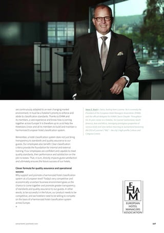 are continuously adapted to an ever changing market
environment. It must be a hotelier’s priority to enforce and
abide to classification standards. Thanks to EHMA and
its members, a vast experience and know-how is coming
together across Europe! It is therefore up to us to help the
Hotelstars Union and all its members to build and maintain a
harmonized European hotel classification system.
Remember, a hotel classification system does not just bring
transparency to standards and quality assurance to our
guests. Our employees also benefit. Clear classification
criteria provide the foundation for internal and external
training. If our employees are confident and capable to meet
quality standards, their performance and satisfaction on the
job increases. That, in turn, directly impacts guest satisfaction
and ultimately ensures the future success of our hotels.
Clever formula for quality assurance and operational
success
Why support and promote a harmonized hotel classification
system at a European level? Today’s very competitive and
economically uncertain business environment gives us the
chance to come together and promote greater transparency
of standards and quality assurance to our guests. In other
words, to be successful in the future, our product needs to be
competitive, and we hoteliers need to be willing to compete
on the basis of a harmonized hotel classification system
across Europe.
■
Hans E. Koch is Swiss, hailing from Lucerne. He is currently the
President of the European Hotel Managers Association (EHMA)
and the official delegate for EHMA’s Swiss Chapter. Throughout
his 35-year career as a hotelier, he covered Switzerland, South
America, Asia and Africa, managing prestigious properties of
various kinds and sizes before returning to Switzerland becoming
the CEO of Lucerne’s “KKL” – the city’s high-profile Culture and
Congress Centre.
117www.hotel-yearbook.com
 