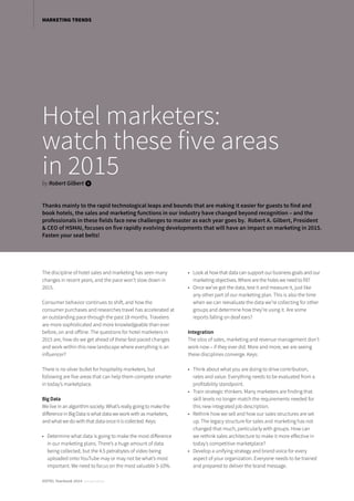 Hotel marketers:
watch these five areas
in 2015by Robert Gilbert i
Thanks mainly to the rapid technological leaps and bounds that are making it easier for guests to find and
book hotels, the sales and marketing functions in our industry have changed beyond recognition – and the
professionals in these fields face new challenges to master as each year goes by. Robert A. Gilbert, President
& CEO of HSMAI, focuses on five rapidly evolving developments that will have an impact on marketing in 2015.
Fasten your seat belts!
The discipline of hotel sales and marketing has seen many
changes in recent years, and the pace won’t slow down in
2015.
Consumer behavior continues to shift, and how the
consumer purchases and researches travel has accelerated at
an outstanding pace through the past 18 months. Travelers
are more sophisticated and more knowledgeable than ever
before, on and offline. The questions for hotel marketers in
2015 are, how do we get ahead of these fast-paced changes
and work within this new landscape where everything is an
influencer?
There is no silver bullet for hospitality marketers, but
following are five areas that can help them compete smarter
in today’s marketplace.
Big Data
We live in an algorithm society. What’s really going to make the
difference in Big Data is what data we work with as marketers,
and what we do with that data once it is collected. Keys:
•	 Determine what data is going to make the most difference
in our marketing plans. There’s a huge amount of data
being collected, but the 4.5 petrabytes of video being
uploaded onto YouTube may or may not be what’s most
important. We need to focus on the most valuable 5-10%.
•	 Look at how that data can support our business goals and our
marketing objectives. Where are the holes we need to fill?
•	 Once we’ve got the data, test it and measure it, just like
any other part of our marketing plan. This is also the time
when we can reevaluate the data we’re collecting for other
groups and determine how they’re using it. Are some
reports falling on deaf ears?
Integration
The silos of sales, marketing and revenue management don’t
work now – if they ever did. More and more, we are seeing
these disciplines converge. Keys:
•	 Think about what you are doing to drive contribution,
rates and value. Everything needs to be evaluated from a
profitability standpoint.
•	 Train strategic thinkers. Many marketers are finding that
skill levels no longer match the requirements needed for
this new integrated job description.
•	 Rethink how we sell and how our sales structures are set
up. The legacy structure for sales and marketing has not
changed that much, particularly with groups. How can
we rethink sales architecture to make it more effective in
today’s competitive marketplace?
•	 Develop a unifying strategy and brand voice for every
aspect of your organization. Everyone needs to be trained
and prepared to deliver the brand message.
MARKETING TRENDS
HOTEL Yearbook 2014 annual edition
 