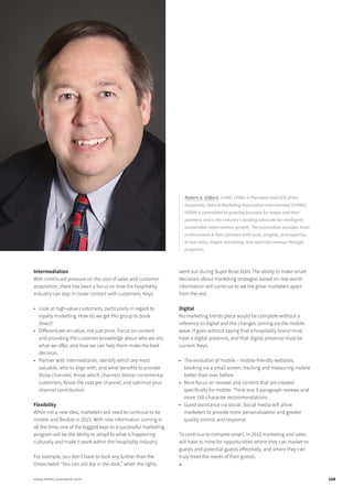 Intermediation
With continued pressure on the cost of sales and customer
acquisition, there has been a focus on how the hospitality
industry can stay in closer contact with customers. Keys:
•	 Look at high-value customers, particularly in regard to
loyalty marketing. How do we get this group to book
direct?
•	 Differentiate on value, not just price. Focus on content
and providing the customer knowledge about who we are,
what we offer, and how we can help them make the best
decision.
•	 Partner with intermediaries. Identify which are most
valuable, who to align with, and what benefits to provide
those channels. Know which channels deliver incremental
customers. Know the cost per channel, and optimize your
channel contribution.
Flexibility
While not a new idea, marketers will need to continue to be
nimble and flexible in 2015. With new information coming in
all the time, one of the biggest keys to a successful marketing
program will be the ability to adapt to what is happening
culturally and make it work within the hospitality industry.
For example, you don’t have to look any further than the
Oreos tweet “You can still dip in the dark,” when the lights
went out during Super Bowl XLVII. The ability to make smart
decisions about marketing strategies based on real-world
information will continue to set the great marketers apart
from the rest.
Digital
No marketing trends piece would be complete without a
reference to digital and the changes coming via the mobile
wave. It goes without saying that a hospitality brand must
have a digital presence, and that digital presence must be
current. Keys:
•	 The evolution of mobile – mobile-friendly websites,
booking via a small screen, tracking and measuring mobile
better than ever before.
•	 More focus on reviews and content that are created
specifically for mobile. Think less 3-paragraph reviews and
more 140-character recommendations.
•	 Guest assistance via social. Social media will allow
marketers to provide more personalization and greater
quality control and response.
To continue to compete smart, in 2015 marketing and sales
will have to mine for opportunities where they can market to
guests and potential guests effectively, and where they can
truly meet the needs of their guests.
■
Robert A. Gilbert, CHME, CHBA, is President and CEO of the
Hospitality Sales & Marketing Association International (HSMAI).
HSMAI is committed to growing business for hotels and their
partners, and is the industry’s leading advocate for intelligent,
sustainable hotel revenue growth. The association provides hotel
professionals & their partners with tools, insights, and expertise
to fuel sales, inspire marketing, and optimize revenue through
programs.
119www.hotel-yearbook.com
 