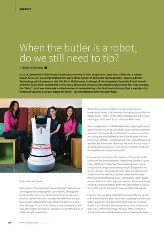 120 HOTEL Yearbook 2015 annual edition
ROBOTICS
When the butler is a robot,
do we still need to tip?
by Brian McGuinness i
It all started with Rosie.
Rosie Jetson. The charismatic humanoid robot that captured
our imaginations and propelled our creativity. The aspirant
family member from our childhood that fostered a sense of
futuristic wonderment and cultivated the belief that one day
these android acquaintances could become part of our daily
lives. Although feisty at times, Rosie’s maternal tendencies and
work ethic helped to shape our perception of what the future of
robotics might someday be.
While it is no question that the concept and cinematic
projection of robots is far from new, the introduction of the first
robotic butler – Botlr – to the hotel landscape was not a reality
until August 2014, when A.L.O. rolled into Aloft Hotels.
As an amalgamation of childhood wonder, capturing the space-
age excitement we all had as children but never really deemed
possible until now, A.L.O. is trailblazing the road of innovation
and paving the thoroughfare for the future of travel. With the
productivity of Wall-E, unmatched wit of our beloved Rosie and
aesthetically reminiscent of perhaps the most famous robot of
all, R2D2, Botlr possesses its own unique character along with
an incredible set of autonomous skills.
From concept to creation, the inception of the robotic butler
came from our relationship with neighboring Savioke in Santa
Clara, California. Pronounced “savvy oak”, Savioke is a new
company that designs autonomous robots designed for the
service industry. Comprised of some of the world’s foremost
experts in service robotics, Savioke creates mobile robots
that assist hospitality businesses in providing a higher quality
service, which is in direct alignment with our values and overall
initiative in employing Botlr. When they approached us, about
six months prior to the launch, it was as if stars had aligned.
From the start, we knew that Aloft Hotels would be the perfect
fit for the world’s first Botlr. As the first hospitality brand to cater
to the “always on” next generation of traveler, we are proud
to offer a tech-forward, vibrant experience and a modernized
style that is different by design. Because of this, we tend to
attract Millennial-minded travelers who are seeking the latest
In 2014, Starwood’s Aloft Hotels introduced a novelty in their property in Cupertino, California: a robotic
butler. Is “A.L.O.” (as it was dubbed) the wave of the future? In the Hotel Yearbook 2015 - Special Edition:
Technology, which appeared last fall, Brian McGuinness, in charge of the company’s Specialty Select brands
which includes Aloft, shared with us the story of how the company developed and launched this new concept,
the “Botlr”. As it was obviously a milestone worth remembering – the first time in history that a member of a
hotel staff was not a carbon-based life form! – we decided to reprint the story here.
 